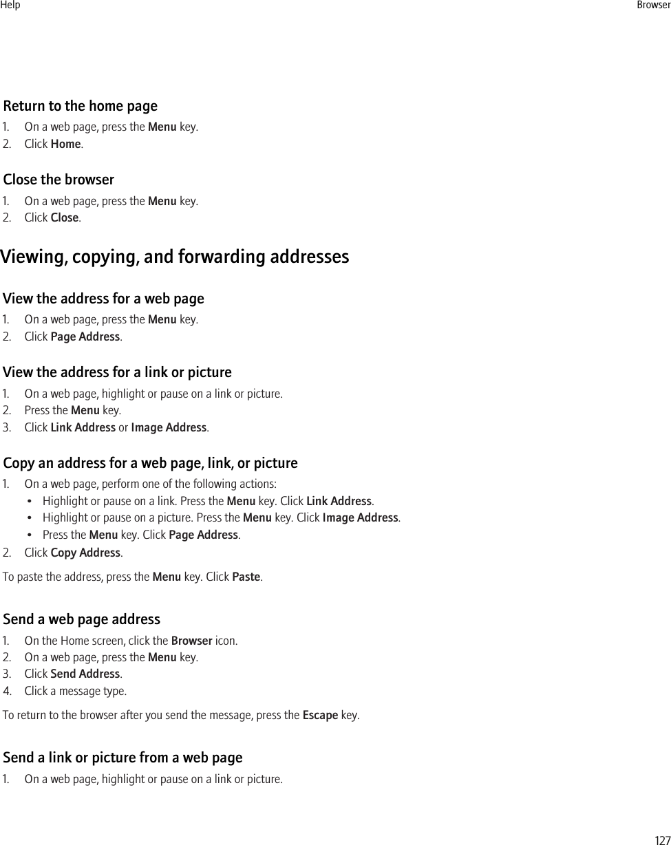 Return to the home page1. On a web page, press the Menu key.2. Click Home.Close the browser1. On a web page, press the Menu key.2. Click Close.Viewing, copying, and forwarding addressesView the address for a web page1. On a web page, press the Menu key.2. Click Page Address.View the address for a link or picture1. On a web page, highlight or pause on a link or picture.2. Press the Menu key.3. Click Link Address or Image Address.Copy an address for a web page, link, or picture1. On a web page, perform one of the following actions:• Highlight or pause on a link. Press the Menu key. Click Link Address.• Highlight or pause on a picture. Press the Menu key. Click Image Address.• Press the Menu key. Click Page Address.2. Click Copy Address.To paste the address, press the Menu key. Click Paste.Send a web page address1. On the Home screen, click the Browser icon.2. On a web page, press the Menu key.3. Click Send Address.4. Click a message type.To return to the browser after you send the message, press the Escape key.Send a link or picture from a web page1. On a web page, highlight or pause on a link or picture.Help Browser127