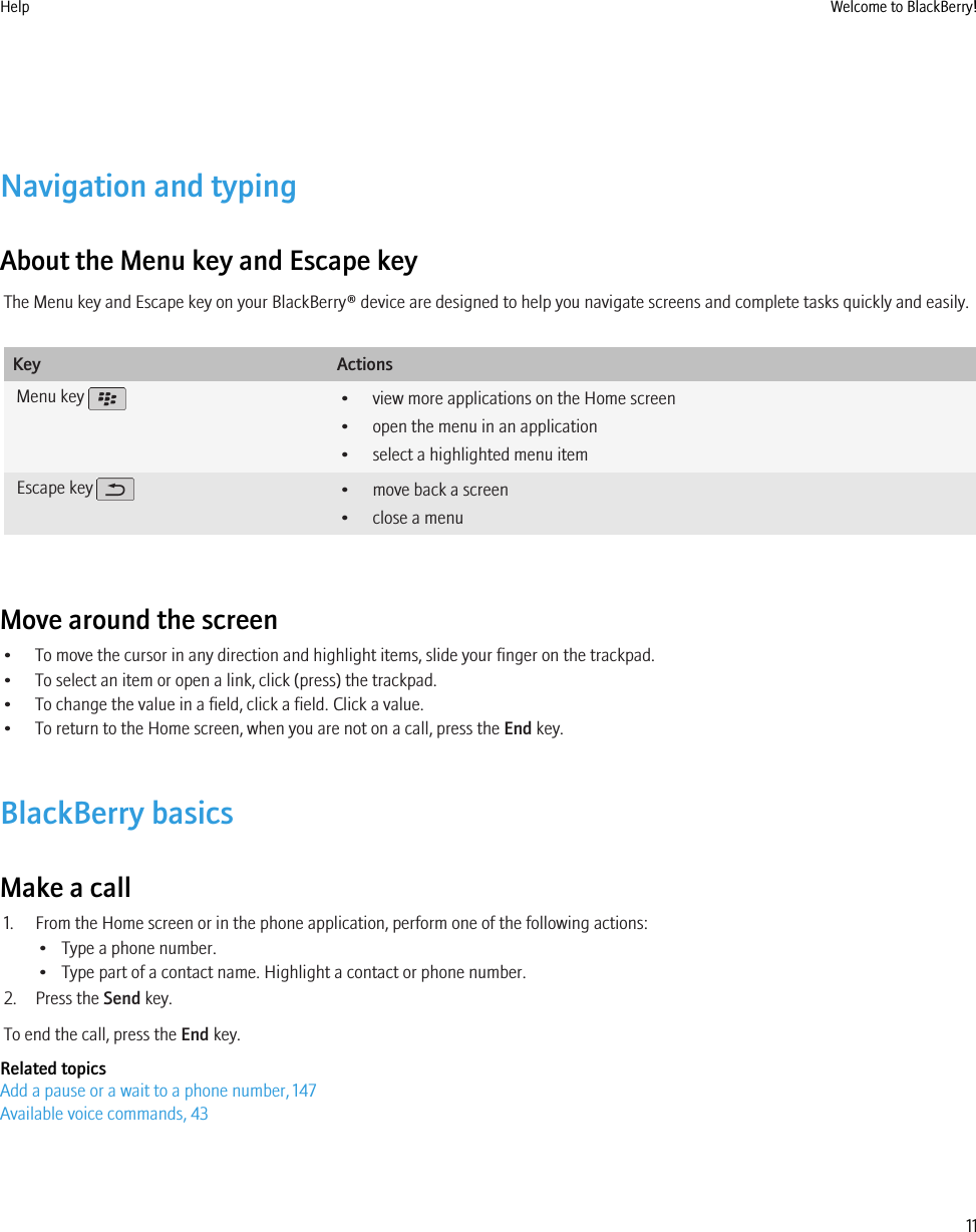 Navigation and typingAbout the Menu key and Escape keyThe Menu key and Escape key on your BlackBerry® device are designed to help you navigate screens and complete tasks quickly and easily.Key ActionsMenu key  • view more applications on the Home screen• open the menu in an application• select a highlighted menu itemEscape key  • move back a screen• close a menuMove around the screen• To move the cursor in any direction and highlight items, slide your finger on the trackpad.• To select an item or open a link, click (press) the trackpad.• To change the value in a field, click a field. Click a value.• To return to the Home screen, when you are not on a call, press the End key.BlackBerry basicsMake a call1. From the Home screen or in the phone application, perform one of the following actions:• Type a phone number.• Type part of a contact name. Highlight a contact or phone number.2. Press the Send key.To end the call, press the End key.Related topicsAdd a pause or a wait to a phone number, 147Available voice commands, 43Help Welcome to BlackBerry!11