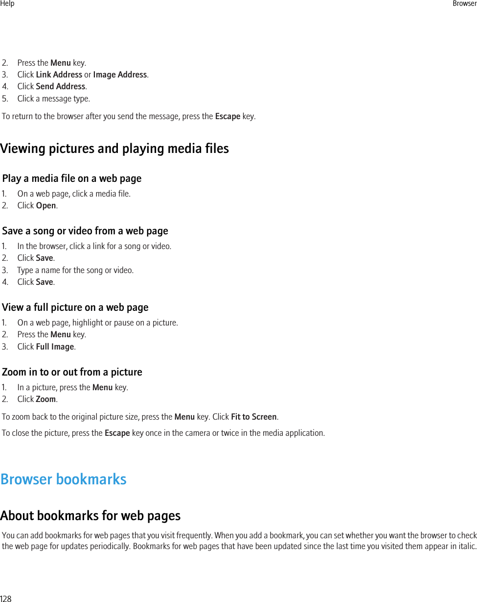 2. Press the Menu key.3. Click Link Address or Image Address.4. Click Send Address.5. Click a message type.To return to the browser after you send the message, press the Escape key.Viewing pictures and playing media filesPlay a media file on a web page1. On a web page, click a media file.2. Click Open.Save a song or video from a web page1. In the browser, click a link for a song or video.2. Click Save.3. Type a name for the song or video.4. Click Save.View a full picture on a web page1. On a web page, highlight or pause on a picture.2. Press the Menu key.3. Click Full Image.Zoom in to or out from a picture1. In a picture, press the Menu key.2. Click Zoom.To zoom back to the original picture size, press the Menu key. Click Fit to Screen.To close the picture, press the Escape key once in the camera or twice in the media application.Browser bookmarksAbout bookmarks for web pagesYou can add bookmarks for web pages that you visit frequently. When you add a bookmark, you can set whether you want the browser to checkthe web page for updates periodically. Bookmarks for web pages that have been updated since the last time you visited them appear in italic.Help Browser128