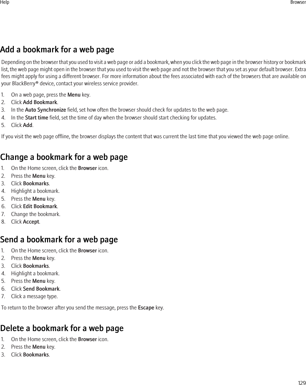 Add a bookmark for a web pageDepending on the browser that you used to visit a web page or add a bookmark, when you click the web page in the browser history or bookmarklist, the web page might open in the browser that you used to visit the web page and not the browser that you set as your default browser. Extrafees might apply for using a different browser. For more information about the fees associated with each of the browsers that are available onyour BlackBerry® device, contact your wireless service provider.1. On a web page, press the Menu key.2. Click Add Bookmark.3. In the Auto Synchronize field, set how often the browser should check for updates to the web page.4. In the Start time field, set the time of day when the browser should start checking for updates.5. Click Add.If you visit the web page offline, the browser displays the content that was current the last time that you viewed the web page online.Change a bookmark for a web page1. On the Home screen, click the Browser icon.2. Press the Menu key.3. Click Bookmarks.4. Highlight a bookmark.5. Press the Menu key.6. Click Edit Bookmark.7. Change the bookmark.8. Click Accept.Send a bookmark for a web page1. On the Home screen, click the Browser icon.2. Press the Menu key.3. Click Bookmarks.4. Highlight a bookmark.5. Press the Menu key.6. Click Send Bookmark.7. Click a message type.To return to the browser after you send the message, press the Escape key.Delete a bookmark for a web page1. On the Home screen, click the Browser icon.2. Press the Menu key.3. Click Bookmarks.Help Browser129