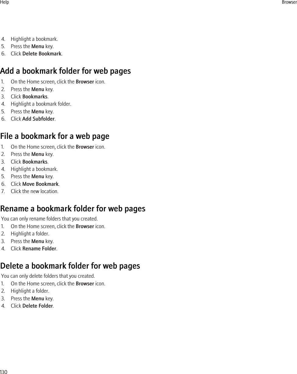 4. Highlight a bookmark.5. Press the Menu key.6. Click Delete Bookmark.Add a bookmark folder for web pages1. On the Home screen, click the Browser icon.2. Press the Menu key.3. Click Bookmarks.4. Highlight a bookmark folder.5. Press the Menu key.6. Click Add Subfolder.File a bookmark for a web page1. On the Home screen, click the Browser icon.2. Press the Menu key.3. Click Bookmarks.4. Highlight a bookmark.5. Press the Menu key.6. Click Move Bookmark.7. Click the new location.Rename a bookmark folder for web pagesYou can only rename folders that you created.1. On the Home screen, click the Browser icon.2. Highlight a folder.3. Press the Menu key.4. Click Rename Folder.Delete a bookmark folder for web pagesYou can only delete folders that you created.1. On the Home screen, click the Browser icon.2. Highlight a folder.3. Press the Menu key.4. Click Delete Folder.Help Browser130