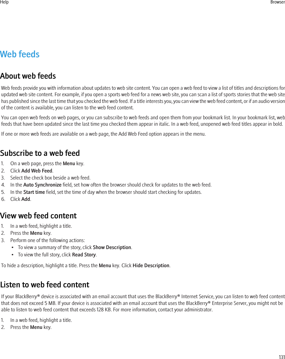 Web feedsAbout web feedsWeb feeds provide you with information about updates to web site content. You can open a web feed to view a list of titles and descriptions forupdated web site content. For example, if you open a sports web feed for a news web site, you can scan a list of sports stories that the web sitehas published since the last time that you checked the web feed. If a title interests you, you can view the web feed content, or if an audio versionof the content is available, you can listen to the web feed content.You can open web feeds on web pages, or you can subscribe to web feeds and open them from your bookmark list. In your bookmark list, webfeeds that have been updated since the last time you checked them appear in italic. In a web feed, unopened web feed titles appear in bold.If one or more web feeds are available on a web page, the Add Web Feed option appears in the menu.Subscribe to a web feed1. On a web page, press the Menu key.2. Click Add Web Feed.3. Select the check box beside a web feed.4. In the Auto Synchronize field, set how often the browser should check for updates to the web feed.5. In the Start time field, set the time of day when the browser should start checking for updates.6. Click Add.View web feed content1. In a web feed, highlight a title.2. Press the Menu key.3. Perform one of the following actions:• To view a summary of the story, click Show Description.• To view the full story, click Read Story.To hide a description, highlight a title. Press the Menu key. Click Hide Description.Listen to web feed contentIf your BlackBerry® device is associated with an email account that uses the BlackBerry® Internet Service, you can listen to web feed contentthat does not exceed 5 MB. If your device is associated with an email account that uses the BlackBerry® Enterprise Server, you might not beable to listen to web feed content that exceeds 128 KB. For more information, contact your administrator.1. In a web feed, highlight a title.2. Press the Menu key.Help Browser131