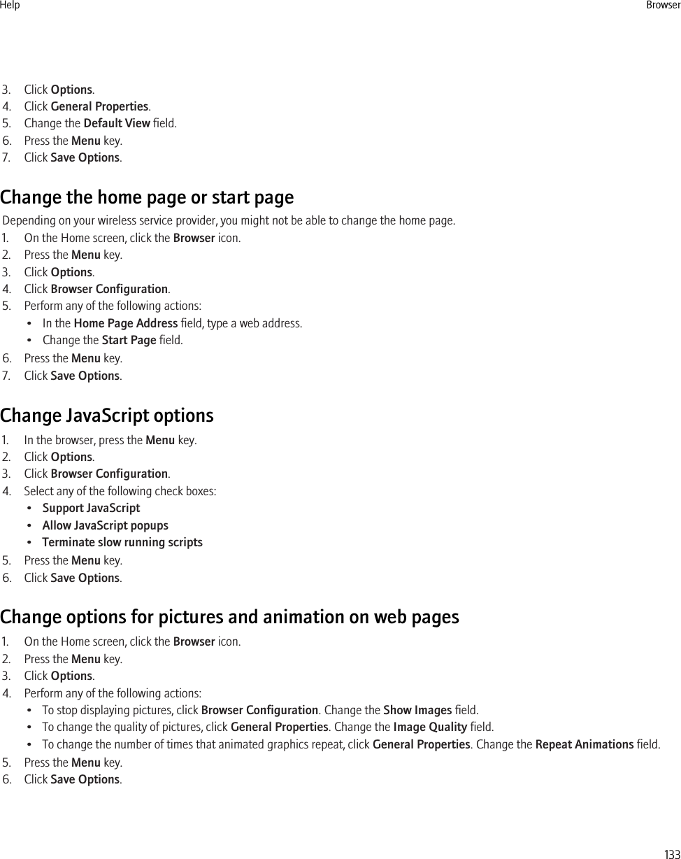 3. Click Options.4. Click General Properties.5. Change the Default View field.6. Press the Menu key.7. Click Save Options.Change the home page or start pageDepending on your wireless service provider, you might not be able to change the home page.1. On the Home screen, click the Browser icon.2. Press the Menu key.3. Click Options.4. Click Browser Configuration.5. Perform any of the following actions:• In the Home Page Address field, type a web address.• Change the Start Page field.6. Press the Menu key.7. Click Save Options.Change JavaScript options1. In the browser, press the Menu key.2. Click Options.3. Click Browser Configuration.4. Select any of the following check boxes:•Support JavaScript•Allow JavaScript popups•Terminate slow running scripts5. Press the Menu key.6. Click Save Options.Change options for pictures and animation on web pages1. On the Home screen, click the Browser icon.2. Press the Menu key.3. Click Options.4. Perform any of the following actions:• To stop displaying pictures, click Browser Configuration. Change the Show Images field.• To change the quality of pictures, click General Properties. Change the Image Quality field.• To change the number of times that animated graphics repeat, click General Properties. Change the Repeat Animations field.5. Press the Menu key.6. Click Save Options.Help Browser133