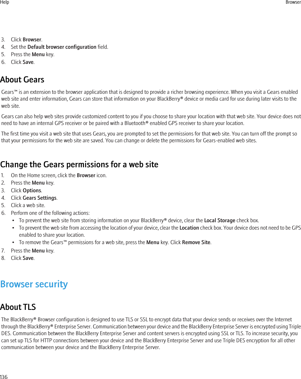 3. Click Browser.4. Set the Default browser configuration field.5. Press the Menu key.6. Click Save.About GearsGears™ is an extension to the browser application that is designed to provide a richer browsing experience. When you visit a Gears enabledweb site and enter information, Gears can store that information on your BlackBerry® device or media card for use during later visits to theweb site.Gears can also help web sites provide customized content to you if you choose to share your location with that web site. Your device does notneed to have an internal GPS receiver or be paired with a Bluetooth® enabled GPS receiver to share your location.The first time you visit a web site that uses Gears, you are prompted to set the permissions for that web site. You can turn off the prompt sothat your permissions for the web site are saved. You can change or delete the permissions for Gears-enabled web sites.Change the Gears permissions for a web site1. On the Home screen, click the Browser icon.2. Press the Menu key.3. Click Options.4. Click Gears Settings.5. Click a web site.6. Perform one of the following actions:• To prevent the web site from storing information on your BlackBerry® device, clear the Local Storage check box.•To prevent the web site from accessing the location of your device, clear the Location check box. Your device does not need to be GPSenabled to share your location.• To remove the Gears™ permissions for a web site, press the Menu key. Click Remove Site.7. Press the Menu key.8. Click Save.Browser securityAbout TLSThe BlackBerry® Browser configuration is designed to use TLS or SSL to encrypt data that your device sends or receives over the Internetthrough the BlackBerry® Enterprise Server. Communication between your device and the BlackBerry Enterprise Server is encrypted using TripleDES. Communication between the BlackBerry Enterprise Server and content servers is encrypted using SSL or TLS. To increase security, youcan set up TLS for HTTP connections between your device and the BlackBerry Enterprise Server and use Triple DES encryption for all othercommunication between your device and the BlackBerry Enterprise Server.Help Browser136