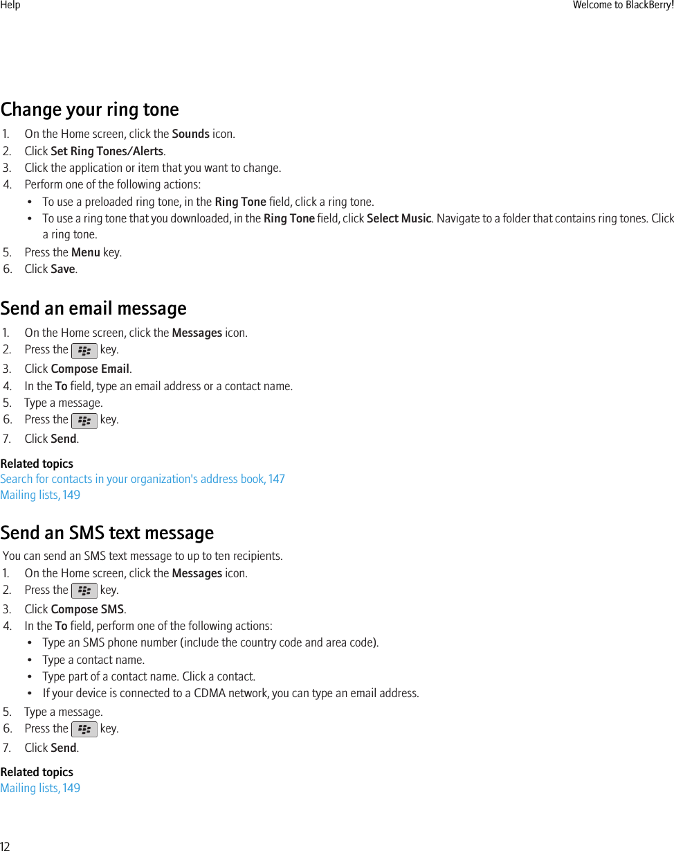 Change your ring tone1. On the Home screen, click the Sounds icon.2. Click Set Ring Tones/Alerts.3. Click the application or item that you want to change.4. Perform one of the following actions:• To use a preloaded ring tone, in the Ring Tone field, click a ring tone.•To use a ring tone that you downloaded, in the Ring Tone field, click Select Music. Navigate to a folder that contains ring tones. Clicka ring tone.5. Press the Menu key.6. Click Save.Send an email message1. On the Home screen, click the Messages icon.2. Press the   key.3. Click Compose Email.4. In the To field, type an email address or a contact name.5. Type a message.6. Press the   key.7. Click Send.Related topicsSearch for contacts in your organization&apos;s address book, 147Mailing lists, 149Send an SMS text messageYou can send an SMS text message to up to ten recipients.1. On the Home screen, click the Messages icon.2. Press the   key.3. Click Compose SMS.4. In the To field, perform one of the following actions:• Type an SMS phone number (include the country code and area code).• Type a contact name.• Type part of a contact name. Click a contact.• If your device is connected to a CDMA network, you can type an email address.5. Type a message.6. Press the   key.7. Click Send.Related topicsMailing lists, 149Help Welcome to BlackBerry!12