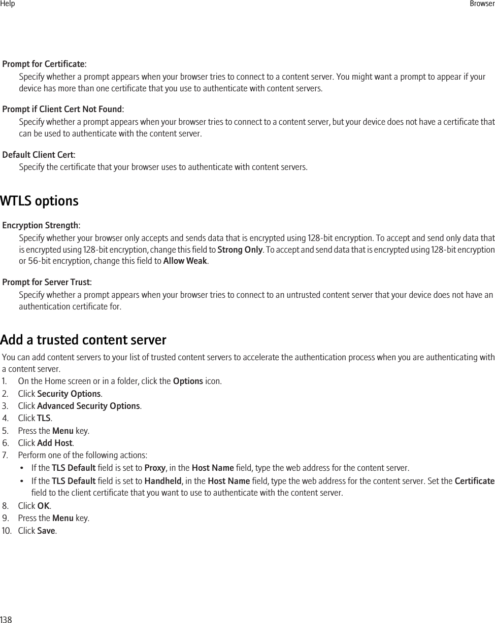 Prompt for Certificate:Specify whether a prompt appears when your browser tries to connect to a content server. You might want a prompt to appear if yourdevice has more than one certificate that you use to authenticate with content servers.Prompt if Client Cert Not Found:Specify whether a prompt appears when your browser tries to connect to a content server, but your device does not have a certificate thatcan be used to authenticate with the content server.Default Client Cert:Specify the certificate that your browser uses to authenticate with content servers.WTLS optionsEncryption Strength:Specify whether your browser only accepts and sends data that is encrypted using 128-bit encryption. To accept and send only data thatis encrypted using 128-bit encryption, change this field to Strong Only. To accept and send data that is encrypted using 128-bit encryptionor 56-bit encryption, change this field to Allow Weak.Prompt for Server Trust:Specify whether a prompt appears when your browser tries to connect to an untrusted content server that your device does not have anauthentication certificate for.Add a trusted content serverYou can add content servers to your list of trusted content servers to accelerate the authentication process when you are authenticating witha content server.1. On the Home screen or in a folder, click the Options icon.2. Click Security Options.3. Click Advanced Security Options.4. Click TLS.5. Press the Menu key.6. Click Add Host.7. Perform one of the following actions:• If the TLS Default field is set to Proxy, in the Host Name field, type the web address for the content server.• If the TLS Default field is set to Handheld, in the Host Name field, type the web address for the content server. Set the Certificatefield to the client certificate that you want to use to authenticate with the content server.8. Click OK.9. Press the Menu key.10. Click Save.Help Browser138