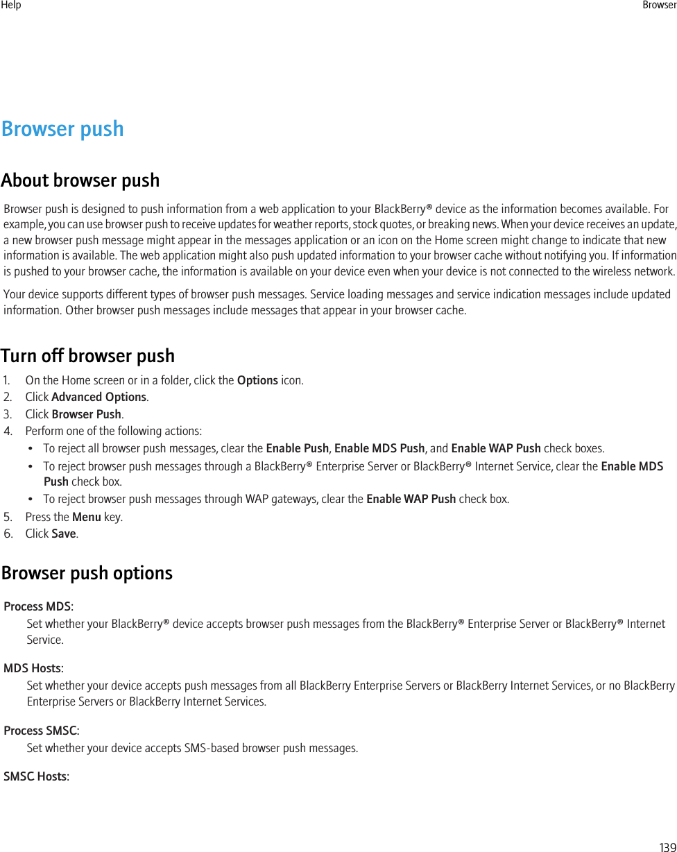 Browser pushAbout browser pushBrowser push is designed to push information from a web application to your BlackBerry® device as the information becomes available. Forexample, you can use browser push to receive updates for weather reports, stock quotes, or breaking news. When your device receives an update,a new browser push message might appear in the messages application or an icon on the Home screen might change to indicate that newinformation is available. The web application might also push updated information to your browser cache without notifying you. If informationis pushed to your browser cache, the information is available on your device even when your device is not connected to the wireless network.Your device supports different types of browser push messages. Service loading messages and service indication messages include updatedinformation. Other browser push messages include messages that appear in your browser cache.Turn off browser push1. On the Home screen or in a folder, click the Options icon.2. Click Advanced Options.3. Click Browser Push.4. Perform one of the following actions:• To reject all browser push messages, clear the Enable Push, Enable MDS Push, and Enable WAP Push check boxes.• To reject browser push messages through a BlackBerry® Enterprise Server or BlackBerry® Internet Service, clear the Enable MDSPush check box.• To reject browser push messages through WAP gateways, clear the Enable WAP Push check box.5. Press the Menu key.6. Click Save.Browser push optionsProcess MDS:Set whether your BlackBerry® device accepts browser push messages from the BlackBerry® Enterprise Server or BlackBerry® InternetService.MDS Hosts:Set whether your device accepts push messages from all BlackBerry Enterprise Servers or BlackBerry Internet Services, or no BlackBerryEnterprise Servers or BlackBerry Internet Services.Process SMSC:Set whether your device accepts SMS-based browser push messages.SMSC Hosts:Help Browser139