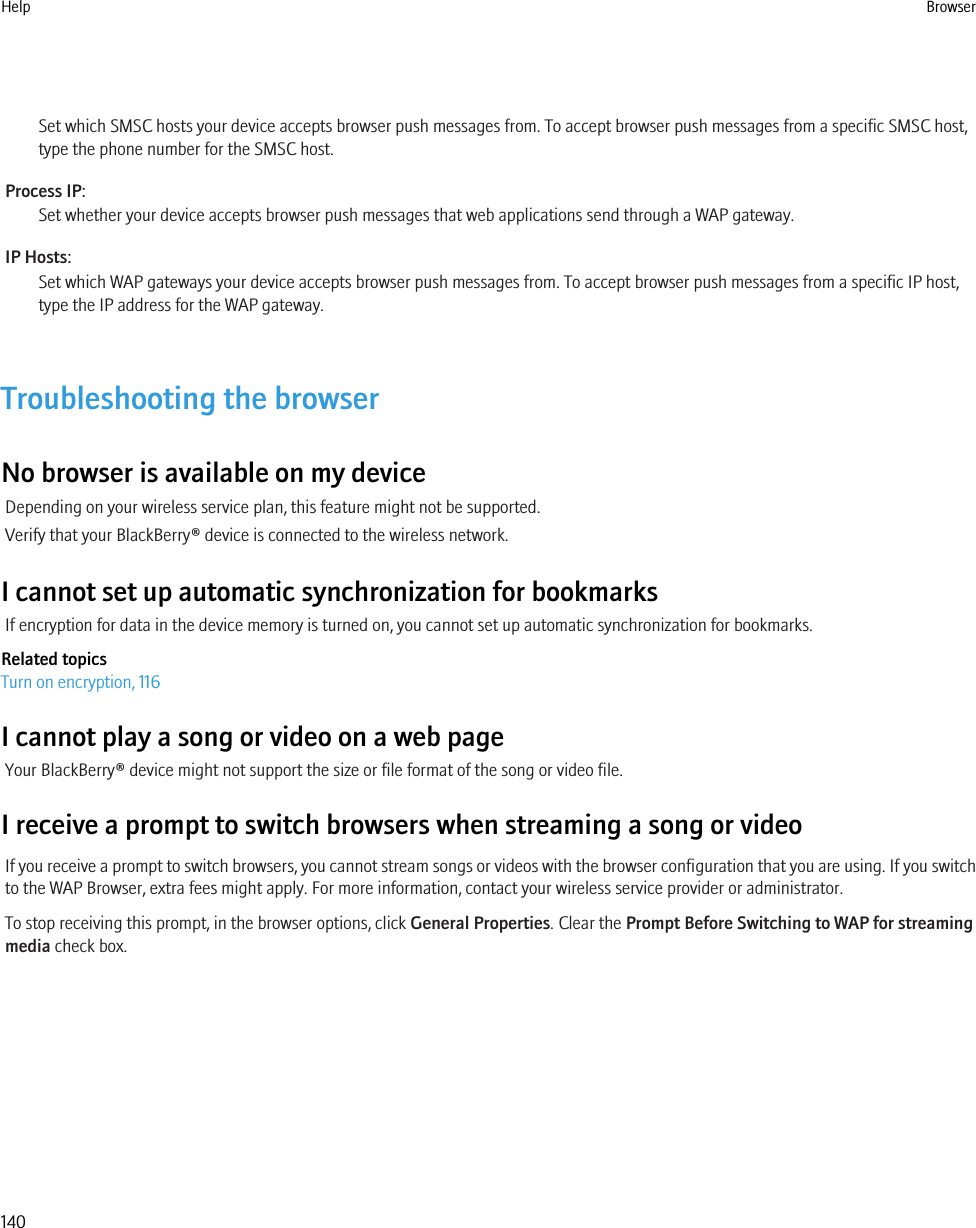 Set which SMSC hosts your device accepts browser push messages from. To accept browser push messages from a specific SMSC host,type the phone number for the SMSC host.Process IP:Set whether your device accepts browser push messages that web applications send through a WAP gateway.IP Hosts:Set which WAP gateways your device accepts browser push messages from. To accept browser push messages from a specific IP host,type the IP address for the WAP gateway.Troubleshooting the browserNo browser is available on my deviceDepending on your wireless service plan, this feature might not be supported.Verify that your BlackBerry® device is connected to the wireless network.I cannot set up automatic synchronization for bookmarksIf encryption for data in the device memory is turned on, you cannot set up automatic synchronization for bookmarks.Related topicsTurn on encryption, 116I cannot play a song or video on a web pageYour BlackBerry® device might not support the size or file format of the song or video file.I receive a prompt to switch browsers when streaming a song or videoIf you receive a prompt to switch browsers, you cannot stream songs or videos with the browser configuration that you are using. If you switchto the WAP Browser, extra fees might apply. For more information, contact your wireless service provider or administrator.To stop receiving this prompt, in the browser options, click General Properties. Clear the Prompt Before Switching to WAP for streamingmedia check box.Help Browser140