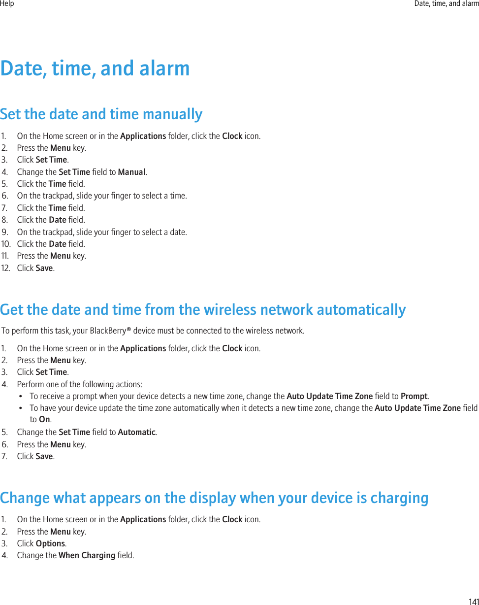 Date, time, and alarmSet the date and time manually1. On the Home screen or in the Applications folder, click the Clock icon.2. Press the Menu key.3. Click Set Time.4. Change the Set Time field to Manual.5. Click the Time field.6. On the trackpad, slide your finger to select a time.7. Click the Time field.8. Click the Date field.9. On the trackpad, slide your finger to select a date.10. Click the Date field.11. Press the Menu key.12. Click Save.Get the date and time from the wireless network automaticallyTo perform this task, your BlackBerry® device must be connected to the wireless network.1. On the Home screen or in the Applications folder, click the Clock icon.2. Press the Menu key.3. Click Set Time.4. Perform one of the following actions:• To receive a prompt when your device detects a new time zone, change the Auto Update Time Zone field to Prompt.• To have your device update the time zone automatically when it detects a new time zone, change the Auto Update Time Zone fieldto On.5. Change the Set Time field to Automatic.6. Press the Menu key.7. Click Save.Change what appears on the display when your device is charging1. On the Home screen or in the Applications folder, click the Clock icon.2. Press the Menu key.3. Click Options.4. Change the When Charging field.Help Date, time, and alarm141