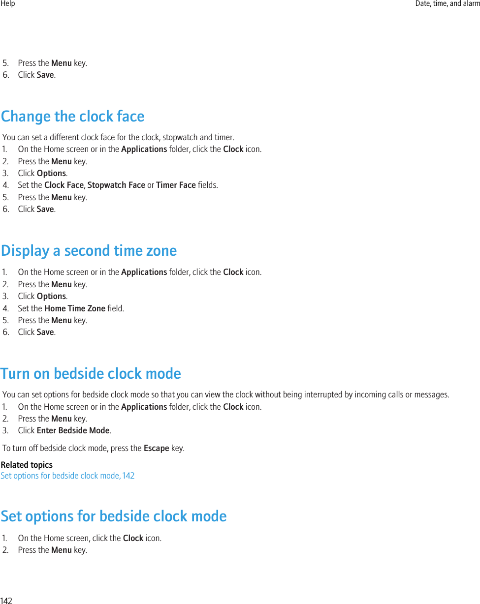 5. Press the Menu key.6. Click Save.Change the clock faceYou can set a different clock face for the clock, stopwatch and timer.1. On the Home screen or in the Applications folder, click the Clock icon.2. Press the Menu key.3. Click Options.4. Set the Clock Face, Stopwatch Face or Timer Face fields.5. Press the Menu key.6. Click Save.Display a second time zone1. On the Home screen or in the Applications folder, click the Clock icon.2. Press the Menu key.3. Click Options.4. Set the Home Time Zone field.5. Press the Menu key.6. Click Save.Turn on bedside clock modeYou can set options for bedside clock mode so that you can view the clock without being interrupted by incoming calls or messages.1. On the Home screen or in the Applications folder, click the Clock icon.2. Press the Menu key.3. Click Enter Bedside Mode.To turn off bedside clock mode, press the Escape key.Related topicsSet options for bedside clock mode, 142Set options for bedside clock mode1. On the Home screen, click the Clock icon.2. Press the Menu key.Help Date, time, and alarm142