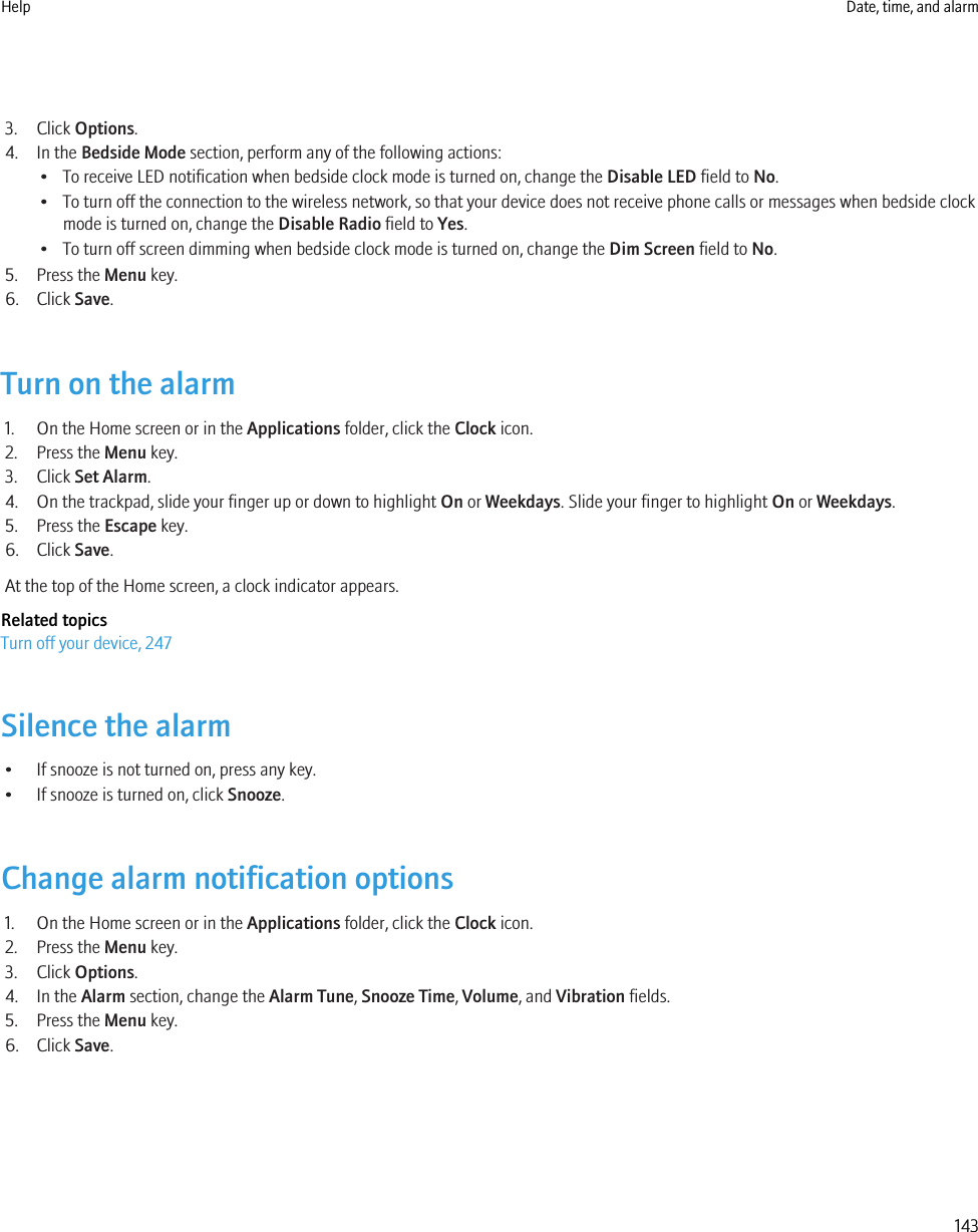 3. Click Options.4. In the Bedside Mode section, perform any of the following actions:• To receive LED notification when bedside clock mode is turned on, change the Disable LED field to No.• To turn off the connection to the wireless network, so that your device does not receive phone calls or messages when bedside clockmode is turned on, change the Disable Radio field to Yes.• To turn off screen dimming when bedside clock mode is turned on, change the Dim Screen field to No.5. Press the Menu key.6. Click Save.Turn on the alarm1. On the Home screen or in the Applications folder, click the Clock icon.2. Press the Menu key.3. Click Set Alarm.4. On the trackpad, slide your finger up or down to highlight On or Weekdays. Slide your finger to highlight On or Weekdays.5. Press the Escape key.6. Click Save.At the top of the Home screen, a clock indicator appears.Related topicsTurn off your device, 247Silence the alarm• If snooze is not turned on, press any key.• If snooze is turned on, click Snooze.Change alarm notification options1. On the Home screen or in the Applications folder, click the Clock icon.2. Press the Menu key.3. Click Options.4. In the Alarm section, change the Alarm Tune, Snooze Time, Volume, and Vibration fields.5. Press the Menu key.6. Click Save.Help Date, time, and alarm143