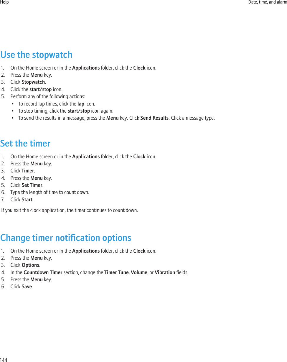 Use the stopwatch1. On the Home screen or in the Applications folder, click the Clock icon.2. Press the Menu key.3. Click Stopwatch.4. Click the start/stop icon.5. Perform any of the following actions:• To record lap times, click the lap icon.• To stop timing, click the start/stop icon again.• To send the results in a message, press the Menu key. Click Send Results. Click a message type.Set the timer1. On the Home screen or in the Applications folder, click the Clock icon.2. Press the Menu key.3. Click Timer.4. Press the Menu key.5. Click Set Timer.6. Type the length of time to count down.7. Click Start.If you exit the clock application, the timer continues to count down.Change timer notification options1. On the Home screen or in the Applications folder, click the Clock icon.2. Press the Menu key.3. Click Options.4. In the Countdown Timer section, change the Timer Tune, Volume, or Vibration fields.5. Press the Menu key.6. Click Save.Help Date, time, and alarm144