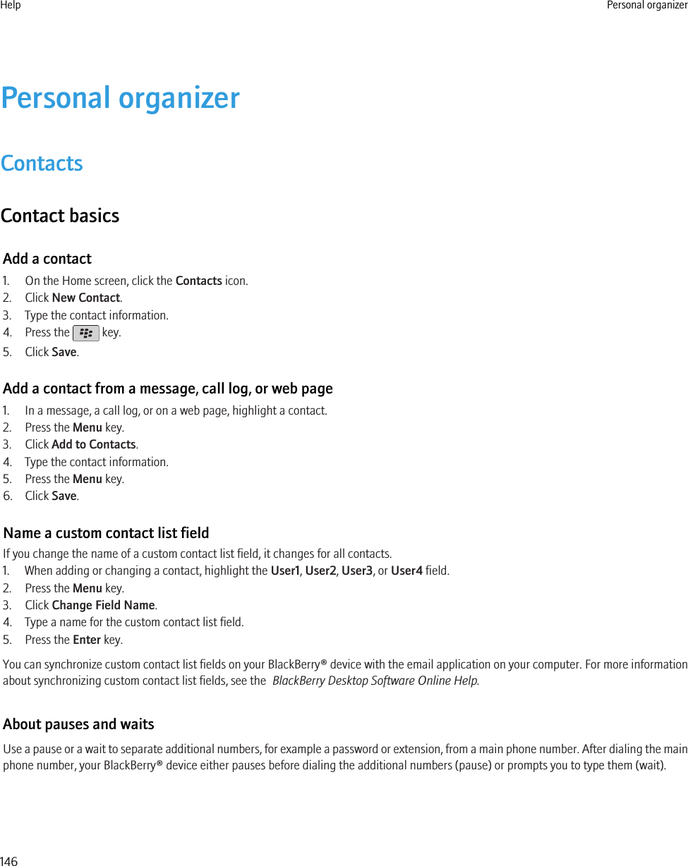 Personal organizerContactsContact basicsAdd a contact1. On the Home screen, click the Contacts icon.2. Click New Contact.3. Type the contact information.4. Press the   key.5. Click Save.Add a contact from a message, call log, or web page1. In a message, a call log, or on a web page, highlight a contact.2. Press the Menu key.3. Click Add to Contacts.4. Type the contact information.5. Press the Menu key.6. Click Save.Name a custom contact list fieldIf you change the name of a custom contact list field, it changes for all contacts.1. When adding or changing a contact, highlight the User1, User2, User3, or User4 field.2. Press the Menu key.3. Click Change Field Name.4. Type a name for the custom contact list field.5. Press the Enter key.You can synchronize custom contact list fields on your BlackBerry® device with the email application on your computer. For more informationabout synchronizing custom contact list fields, see the  BlackBerry Desktop Software Online Help.About pauses and waitsUse a pause or a wait to separate additional numbers, for example a password or extension, from a main phone number. After dialing the mainphone number, your BlackBerry® device either pauses before dialing the additional numbers (pause) or prompts you to type them (wait).Help Personal organizer146