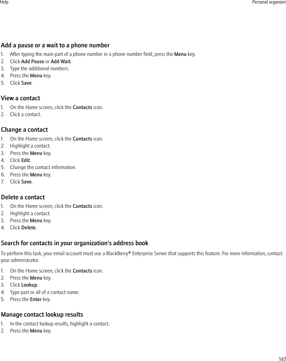 Add a pause or a wait to a phone number1. After typing the main part of a phone number in a phone number field, press the Menu key.2. Click Add Pause or Add Wait.3. Type the additional numbers.4. Press the Menu key.5. Click Save.View a contact1. On the Home screen, click the Contacts icon.2. Click a contact.Change a contact1. On the Home screen, click the Contacts icon.2. Highlight a contact.3. Press the Menu key.4. Click Edit.5. Change the contact information.6. Press the Menu key.7. Click Save.Delete a contact1. On the Home screen, click the Contacts icon.2. Highlight a contact.3. Press the Menu key.4. Click Delete.Search for contacts in your organization&apos;s address bookTo perform this task, your email account must use a BlackBerry® Enterprise Server that supports this feature. For more information, contactyour administrator.1. On the Home screen, click the Contacts icon.2. Press the Menu key.3. Click Lookup.4. Type part or all of a contact name.5. Press the Enter key.Manage contact lookup results1. In the contact lookup results, highlight a contact.2. Press the Menu key.Help Personal organizer147
