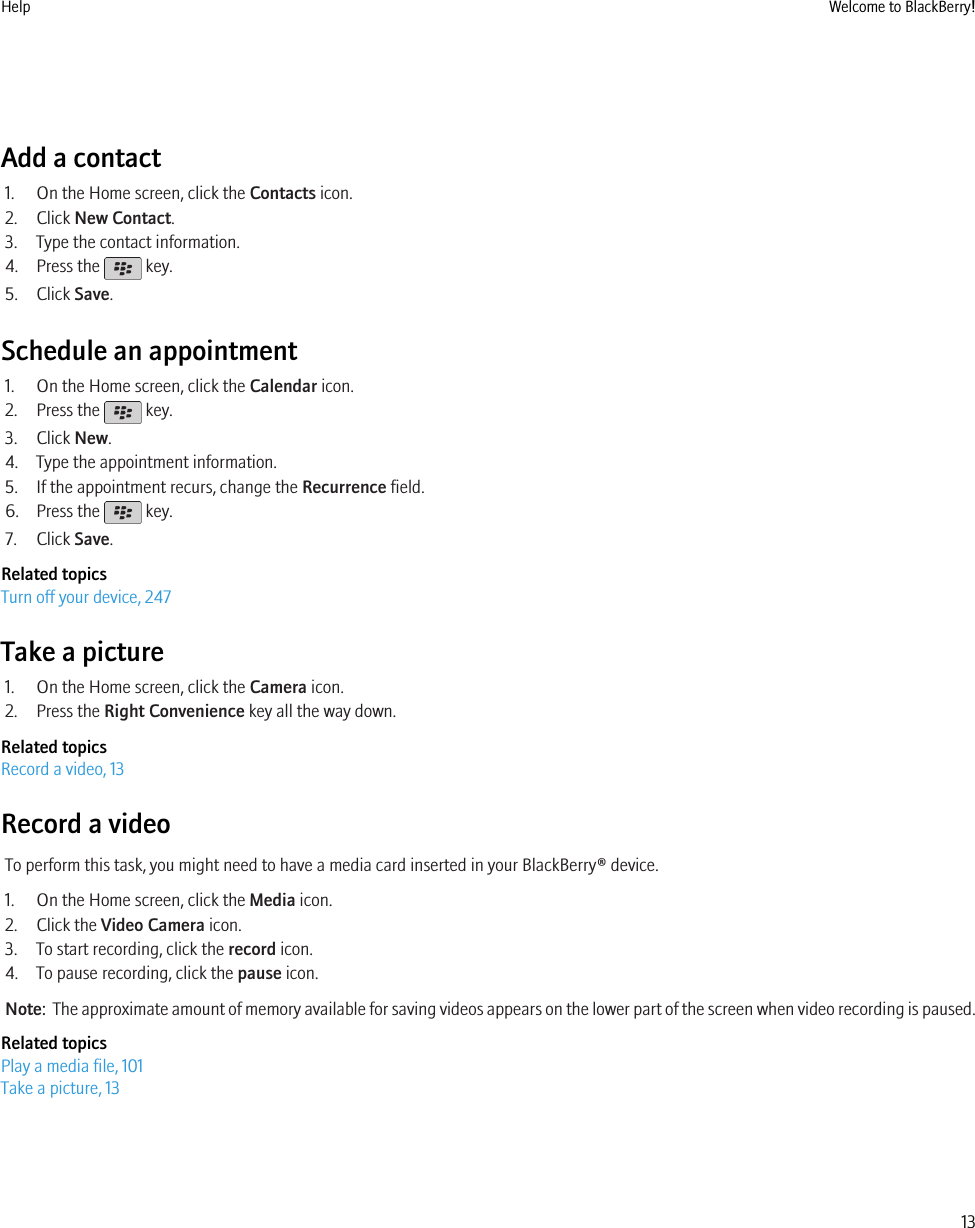 Add a contact1. On the Home screen, click the Contacts icon.2. Click New Contact.3. Type the contact information.4. Press the   key.5. Click Save.Schedule an appointment1. On the Home screen, click the Calendar icon.2. Press the   key.3. Click New.4. Type the appointment information.5. If the appointment recurs, change the Recurrence field.6. Press the   key.7. Click Save.Related topicsTurn off your device, 247Take a picture1. On the Home screen, click the Camera icon.2. Press the Right Convenience key all the way down.Related topicsRecord a video, 13Record a videoTo perform this task, you might need to have a media card inserted in your BlackBerry® device.1. On the Home screen, click the Media icon.2. Click the Video Camera icon.3. To start recording, click the record icon.4. To pause recording, click the pause icon.Note:  The approximate amount of memory available for saving videos appears on the lower part of the screen when video recording is paused.Related topicsPlay a media file, 101Take a picture, 13Help Welcome to BlackBerry!13