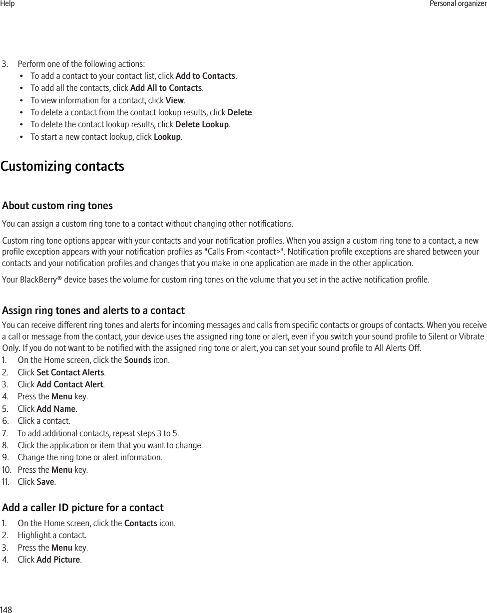 3. Perform one of the following actions:• To add a contact to your contact list, click Add to Contacts.• To add all the contacts, click Add All to Contacts.• To view information for a contact, click View.• To delete a contact from the contact lookup results, click Delete.• To delete the contact lookup results, click Delete Lookup.• To start a new contact lookup, click Lookup.Customizing contactsAbout custom ring tonesYou can assign a custom ring tone to a contact without changing other notifications.Custom ring tone options appear with your contacts and your notification profiles. When you assign a custom ring tone to a contact, a newprofile exception appears with your notification profiles as &quot;Calls From &lt;contact&gt;&quot;. Notification profile exceptions are shared between yourcontacts and your notification profiles and changes that you make in one application are made in the other application.Your BlackBerry® device bases the volume for custom ring tones on the volume that you set in the active notification profile.Assign ring tones and alerts to a contactYou can receive different ring tones and alerts for incoming messages and calls from specific contacts or groups of contacts. When you receivea call or message from the contact, your device uses the assigned ring tone or alert, even if you switch your sound profile to Silent or VibrateOnly. If you do not want to be notified with the assigned ring tone or alert, you can set your sound profile to All Alerts Off.1. On the Home screen, click the Sounds icon.2. Click Set Contact Alerts.3. Click Add Contact Alert.4. Press the Menu key.5. Click Add Name.6. Click a contact.7. To add additional contacts, repeat steps 3 to 5.8. Click the application or item that you want to change.9. Change the ring tone or alert information.10. Press the Menu key.11. Click Save.Add a caller ID picture for a contact1. On the Home screen, click the Contacts icon.2. Highlight a contact.3. Press the Menu key.4. Click Add Picture.Help Personal organizer148