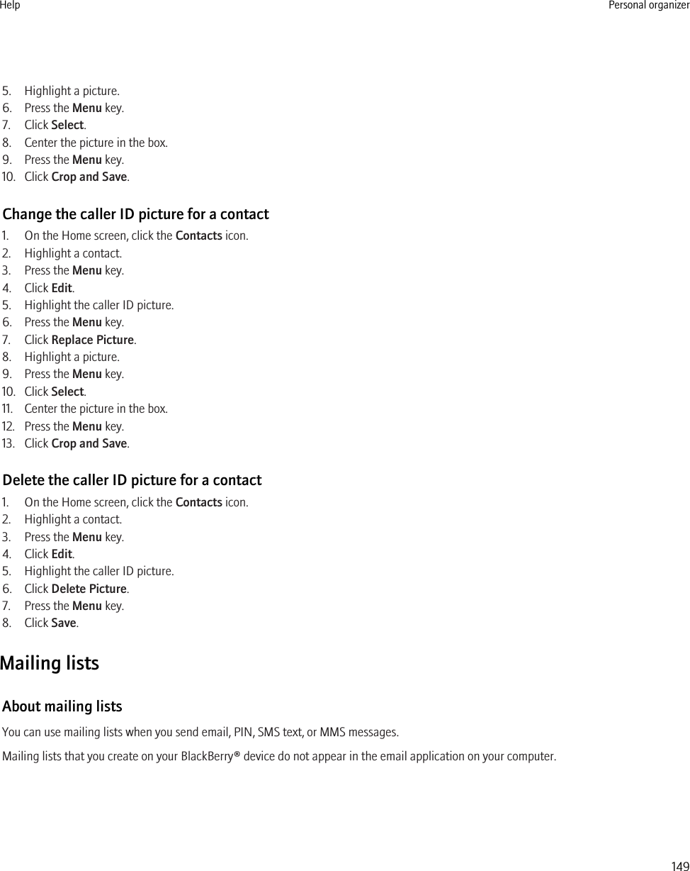 5. Highlight a picture.6. Press the Menu key.7. Click Select.8. Center the picture in the box.9. Press the Menu key.10. Click Crop and Save.Change the caller ID picture for a contact1. On the Home screen, click the Contacts icon.2. Highlight a contact.3. Press the Menu key.4. Click Edit.5. Highlight the caller ID picture.6. Press the Menu key.7. Click Replace Picture.8. Highlight a picture.9. Press the Menu key.10. Click Select.11. Center the picture in the box.12. Press the Menu key.13. Click Crop and Save.Delete the caller ID picture for a contact1. On the Home screen, click the Contacts icon.2. Highlight a contact.3. Press the Menu key.4. Click Edit.5. Highlight the caller ID picture.6. Click Delete Picture.7. Press the Menu key.8. Click Save.Mailing listsAbout mailing listsYou can use mailing lists when you send email, PIN, SMS text, or MMS messages.Mailing lists that you create on your BlackBerry® device do not appear in the email application on your computer.Help Personal organizer149