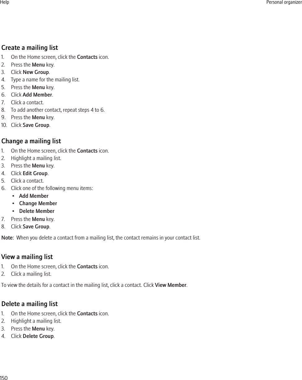 Create a mailing list1. On the Home screen, click the Contacts icon.2. Press the Menu key.3. Click New Group.4. Type a name for the mailing list.5. Press the Menu key.6. Click Add Member.7. Click a contact.8. To add another contact, repeat steps 4 to 6.9. Press the Menu key.10. Click Save Group.Change a mailing list1. On the Home screen, click the Contacts icon.2. Highlight a mailing list.3. Press the Menu key.4. Click Edit Group.5. Click a contact.6. Click one of the following menu items:•Add Member•Change Member•Delete Member7. Press the Menu key.8. Click Save Group.Note:  When you delete a contact from a mailing list, the contact remains in your contact list.View a mailing list1. On the Home screen, click the Contacts icon.2. Click a mailing list.To view the details for a contact in the mailing list, click a contact. Click View Member.Delete a mailing list1. On the Home screen, click the Contacts icon.2. Highlight a mailing list.3. Press the Menu key.4. Click Delete Group.Help Personal organizer150