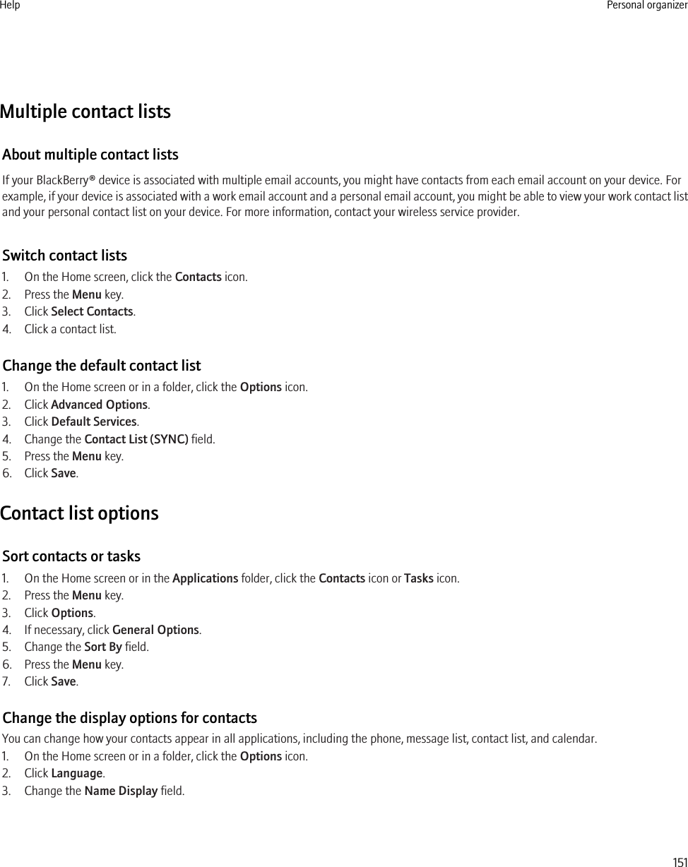 Multiple contact listsAbout multiple contact listsIf your BlackBerry® device is associated with multiple email accounts, you might have contacts from each email account on your device. Forexample, if your device is associated with a work email account and a personal email account, you might be able to view your work contact listand your personal contact list on your device. For more information, contact your wireless service provider.Switch contact lists1. On the Home screen, click the Contacts icon.2. Press the Menu key.3. Click Select Contacts.4. Click a contact list.Change the default contact list1. On the Home screen or in a folder, click the Options icon.2. Click Advanced Options.3. Click Default Services.4. Change the Contact List (SYNC) field.5. Press the Menu key.6. Click Save.Contact list optionsSort contacts or tasks1. On the Home screen or in the Applications folder, click the Contacts icon or Tasks icon.2. Press the Menu key.3. Click Options.4. If necessary, click General Options.5. Change the Sort By field.6. Press the Menu key.7. Click Save.Change the display options for contactsYou can change how your contacts appear in all applications, including the phone, message list, contact list, and calendar.1. On the Home screen or in a folder, click the Options icon.2. Click Language.3. Change the Name Display field.Help Personal organizer151