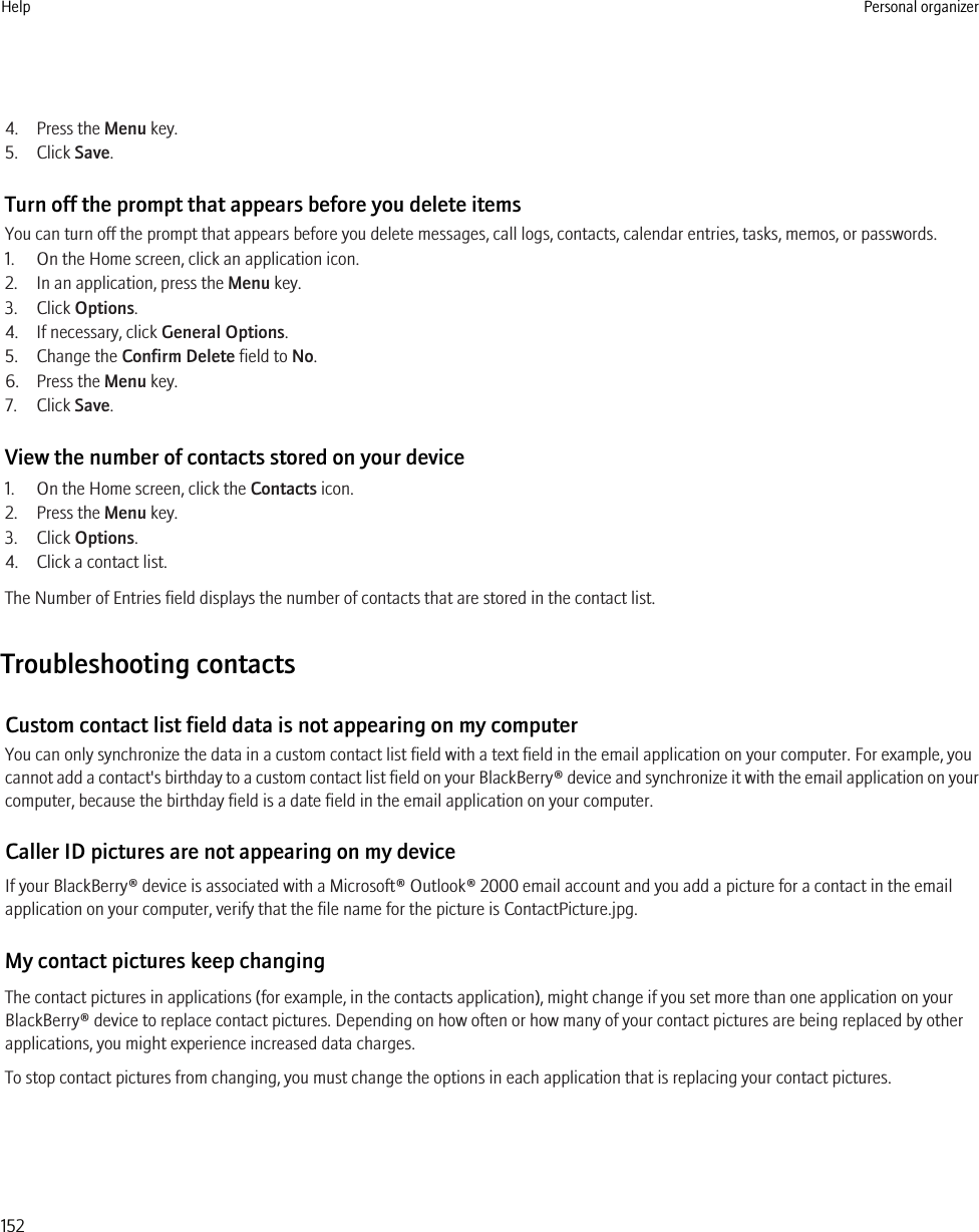 4. Press the Menu key.5. Click Save.Turn off the prompt that appears before you delete itemsYou can turn off the prompt that appears before you delete messages, call logs, contacts, calendar entries, tasks, memos, or passwords.1. On the Home screen, click an application icon.2. In an application, press the Menu key.3. Click Options.4. If necessary, click General Options.5. Change the Confirm Delete field to No.6. Press the Menu key.7. Click Save.View the number of contacts stored on your device1. On the Home screen, click the Contacts icon.2. Press the Menu key.3. Click Options.4. Click a contact list.The Number of Entries field displays the number of contacts that are stored in the contact list.Troubleshooting contactsCustom contact list field data is not appearing on my computerYou can only synchronize the data in a custom contact list field with a text field in the email application on your computer. For example, youcannot add a contact&apos;s birthday to a custom contact list field on your BlackBerry® device and synchronize it with the email application on yourcomputer, because the birthday field is a date field in the email application on your computer.Caller ID pictures are not appearing on my deviceIf your BlackBerry® device is associated with a Microsoft® Outlook® 2000 email account and you add a picture for a contact in the emailapplication on your computer, verify that the file name for the picture is ContactPicture.jpg.My contact pictures keep changingThe contact pictures in applications (for example, in the contacts application), might change if you set more than one application on yourBlackBerry® device to replace contact pictures. Depending on how often or how many of your contact pictures are being replaced by otherapplications, you might experience increased data charges.To stop contact pictures from changing, you must change the options in each application that is replacing your contact pictures.Help Personal organizer152