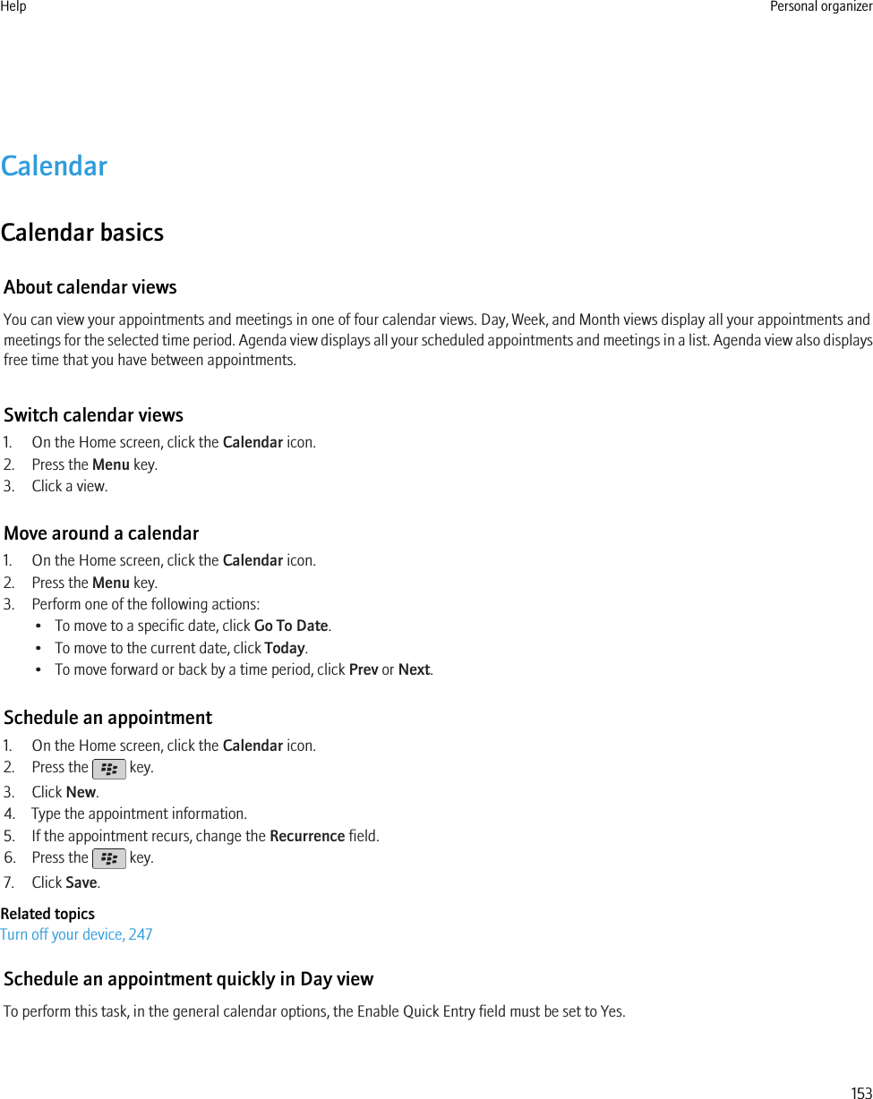 CalendarCalendar basicsAbout calendar viewsYou can view your appointments and meetings in one of four calendar views. Day, Week, and Month views display all your appointments andmeetings for the selected time period. Agenda view displays all your scheduled appointments and meetings in a list. Agenda view also displaysfree time that you have between appointments.Switch calendar views1. On the Home screen, click the Calendar icon.2. Press the Menu key.3. Click a view.Move around a calendar1. On the Home screen, click the Calendar icon.2. Press the Menu key.3. Perform one of the following actions:• To move to a specific date, click Go To Date.• To move to the current date, click Today.• To move forward or back by a time period, click Prev or Next.Schedule an appointment1. On the Home screen, click the Calendar icon.2. Press the   key.3. Click New.4. Type the appointment information.5. If the appointment recurs, change the Recurrence field.6. Press the   key.7. Click Save.Related topicsTurn off your device, 247Schedule an appointment quickly in Day viewTo perform this task, in the general calendar options, the Enable Quick Entry field must be set to Yes.Help Personal organizer153