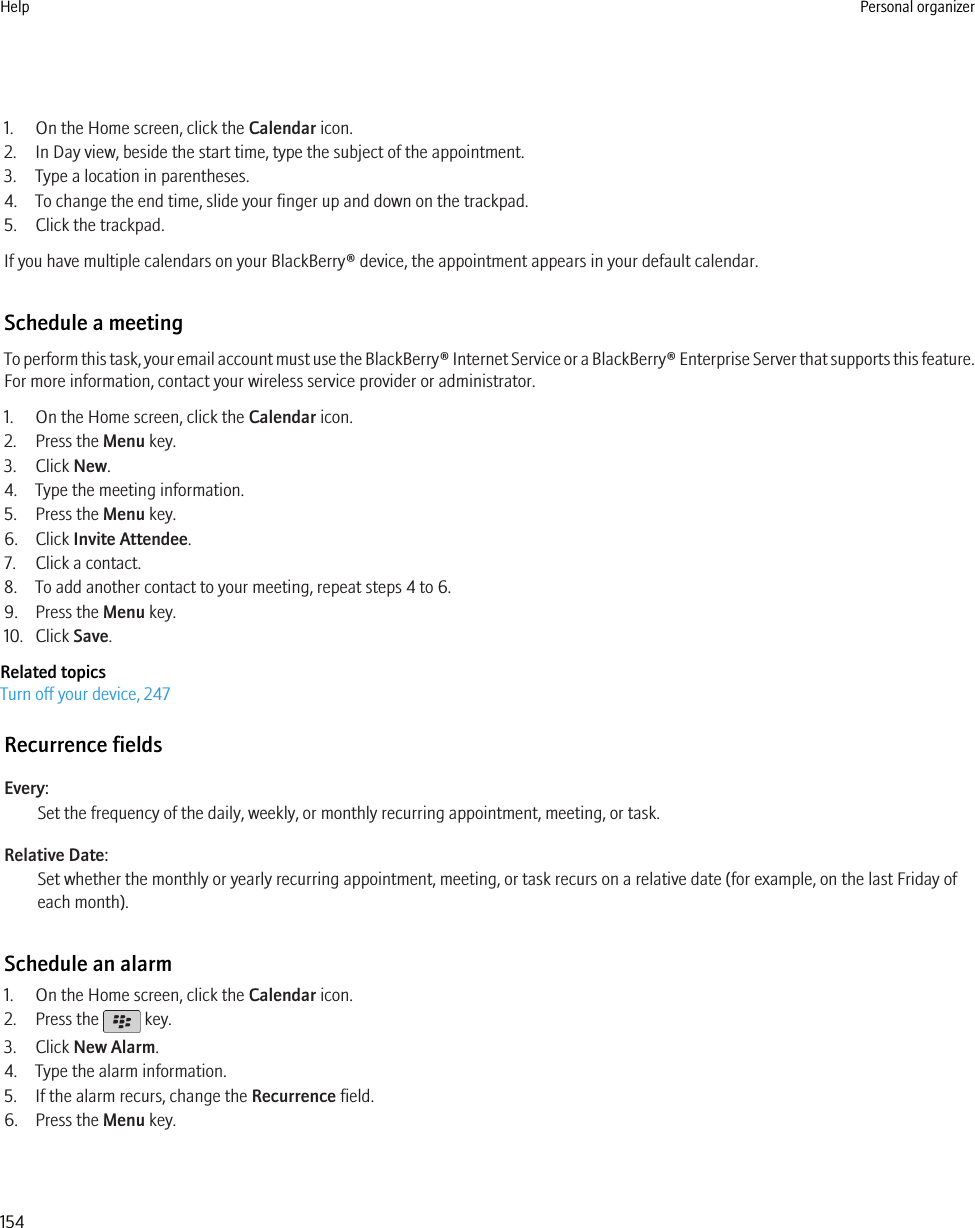 1. On the Home screen, click the Calendar icon.2. In Day view, beside the start time, type the subject of the appointment.3. Type a location in parentheses.4. To change the end time, slide your finger up and down on the trackpad.5. Click the trackpad.If you have multiple calendars on your BlackBerry® device, the appointment appears in your default calendar.Schedule a meetingTo perform this task, your email account must use the BlackBerry® Internet Service or a BlackBerry® Enterprise Server that supports this feature.For more information, contact your wireless service provider or administrator.1. On the Home screen, click the Calendar icon.2. Press the Menu key.3. Click New.4. Type the meeting information.5. Press the Menu key.6. Click Invite Attendee.7. Click a contact.8. To add another contact to your meeting, repeat steps 4 to 6.9. Press the Menu key.10. Click Save.Related topicsTurn off your device, 247Recurrence fieldsEvery:Set the frequency of the daily, weekly, or monthly recurring appointment, meeting, or task.Relative Date:Set whether the monthly or yearly recurring appointment, meeting, or task recurs on a relative date (for example, on the last Friday ofeach month).Schedule an alarm1. On the Home screen, click the Calendar icon.2. Press the   key.3. Click New Alarm.4. Type the alarm information.5. If the alarm recurs, change the Recurrence field.6. Press the Menu key.Help Personal organizer154