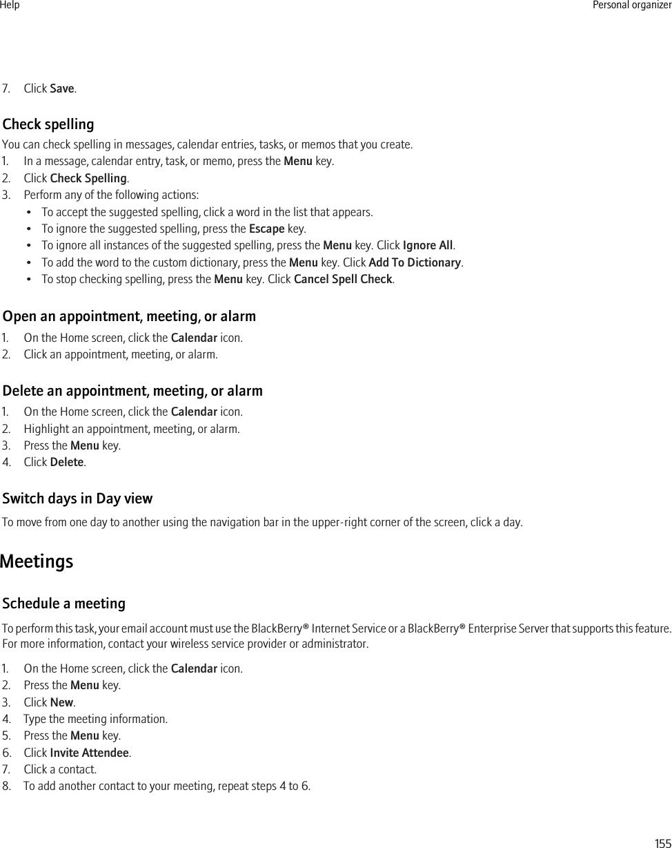 7. Click Save.Check spellingYou can check spelling in messages, calendar entries, tasks, or memos that you create.1. In a message, calendar entry, task, or memo, press the Menu key.2. Click Check Spelling.3. Perform any of the following actions:• To accept the suggested spelling, click a word in the list that appears.• To ignore the suggested spelling, press the Escape key.• To ignore all instances of the suggested spelling, press the Menu key. Click Ignore All.• To add the word to the custom dictionary, press the Menu key. Click Add To Dictionary.• To stop checking spelling, press the Menu key. Click Cancel Spell Check.Open an appointment, meeting, or alarm1. On the Home screen, click the Calendar icon.2. Click an appointment, meeting, or alarm.Delete an appointment, meeting, or alarm1. On the Home screen, click the Calendar icon.2. Highlight an appointment, meeting, or alarm.3. Press the Menu key.4. Click Delete.Switch days in Day viewTo move from one day to another using the navigation bar in the upper-right corner of the screen, click a day.MeetingsSchedule a meetingTo perform this task, your email account must use the BlackBerry® Internet Service or a BlackBerry® Enterprise Server that supports this feature.For more information, contact your wireless service provider or administrator.1. On the Home screen, click the Calendar icon.2. Press the Menu key.3. Click New.4. Type the meeting information.5. Press the Menu key.6. Click Invite Attendee.7. Click a contact.8. To add another contact to your meeting, repeat steps 4 to 6.Help Personal organizer155
