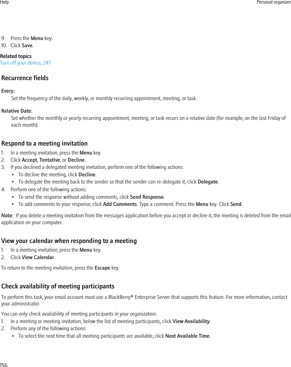 9. Press the Menu key.10. Click Save.Related topicsTurn off your device, 247Recurrence fieldsEvery:Set the frequency of the daily, weekly, or monthly recurring appointment, meeting, or task.Relative Date:Set whether the monthly or yearly recurring appointment, meeting, or task recurs on a relative date (for example, on the last Friday ofeach month).Respond to a meeting invitation1. In a meeting invitation, press the Menu key.2. Click Accept, Tentative, or Decline.3. If you declined a delegated meeting invitation, perform one of the following actions:• To decline the meeting, click Decline.• To delegate the meeting back to the sender so that the sender can re-delegate it, click Delegate.4. Perform one of the following actions:• To send the response without adding comments, click Send Response.• To add comments to your response, click Add Comments. Type a comment. Press the Menu key. Click Send.Note:  If you delete a meeting invitation from the messages application before you accept or decline it, the meeting is deleted from the emailapplication on your computer.View your calendar when responding to a meeting1. In a meeting invitation, press the Menu key.2. Click View Calendar.To return to the meeting invitation, press the Escape key.Check availability of meeting participantsTo perform this task, your email account must use a BlackBerry® Enterprise Server that supports this feature. For more information, contactyour administrator.You can only check availability of meeting participants in your organization.1. In a meeting or meeting invitation, below the list of meeting participants, click View Availability.2. Perform any of the following actions:• To select the next time that all meeting participants are available, click Next Available Time.Help Personal organizer156