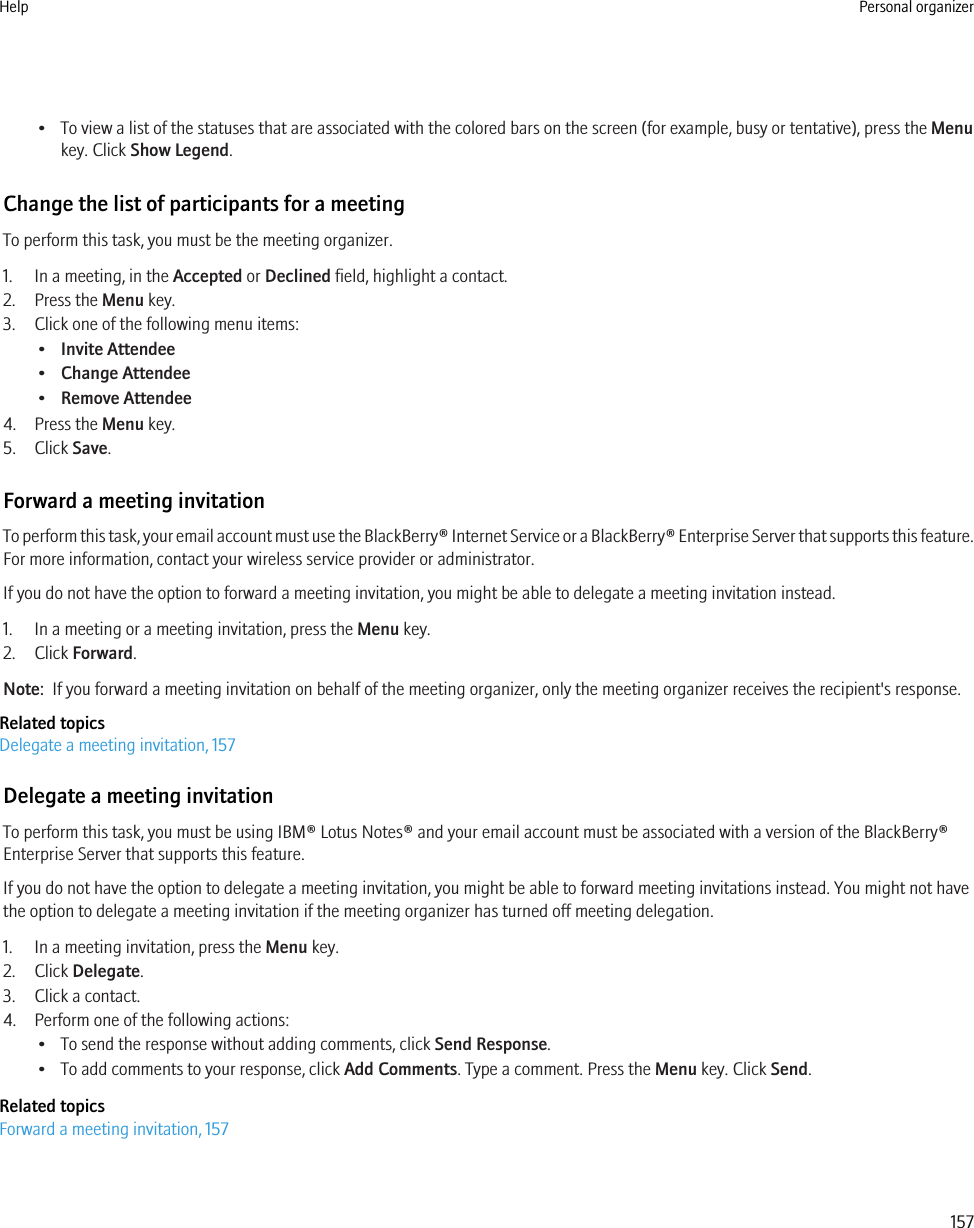 • To view a list of the statuses that are associated with the colored bars on the screen (for example, busy or tentative), press the Menukey. Click Show Legend.Change the list of participants for a meetingTo perform this task, you must be the meeting organizer.1. In a meeting, in the Accepted or Declined field, highlight a contact.2. Press the Menu key.3. Click one of the following menu items:•Invite Attendee•Change Attendee•Remove Attendee4. Press the Menu key.5. Click Save.Forward a meeting invitationTo perform this task, your email account must use the BlackBerry® Internet Service or a BlackBerry® Enterprise Server that supports this feature.For more information, contact your wireless service provider or administrator.If you do not have the option to forward a meeting invitation, you might be able to delegate a meeting invitation instead.1. In a meeting or a meeting invitation, press the Menu key.2. Click Forward.Note:  If you forward a meeting invitation on behalf of the meeting organizer, only the meeting organizer receives the recipient&apos;s response.Related topicsDelegate a meeting invitation, 157Delegate a meeting invitationTo perform this task, you must be using IBM® Lotus Notes® and your email account must be associated with a version of the BlackBerry®Enterprise Server that supports this feature.If you do not have the option to delegate a meeting invitation, you might be able to forward meeting invitations instead. You might not havethe option to delegate a meeting invitation if the meeting organizer has turned off meeting delegation.1. In a meeting invitation, press the Menu key.2. Click Delegate.3. Click a contact.4. Perform one of the following actions:• To send the response without adding comments, click Send Response.• To add comments to your response, click Add Comments. Type a comment. Press the Menu key. Click Send.Related topicsForward a meeting invitation, 157Help Personal organizer157