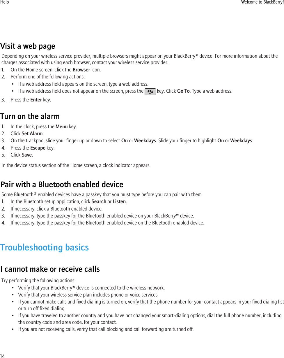 Visit a web pageDepending on your wireless service provider, multiple browsers might appear on your BlackBerry® device. For more information about thecharges associated with using each browser, contact your wireless service provider.1. On the Home screen, click the Browser icon.2. Perform one of the following actions:• If a web address field appears on the screen, type a web address.• If a web address field does not appear on the screen, press the   key. Click Go To. Type a web address.3. Press the Enter key.Turn on the alarm1. In the clock, press the Menu key.2. Click Set Alarm.3. On the trackpad, slide your finger up or down to select On or Weekdays. Slide your finger to highlight On or Weekdays.4. Press the Escape key.5. Click Save.In the device status section of the Home screen, a clock indicator appears.Pair with a Bluetooth enabled deviceSome Bluetooth® enabled devices have a passkey that you must type before you can pair with them.1. In the Bluetooth setup application, click Search or Listen.2. If necessary, click a Bluetooth enabled device.3. If necessary, type the passkey for the Bluetooth enabled device on your BlackBerry® device.4. If necessary, type the passkey for the Bluetooth enabled device on the Bluetooth enabled device.Troubleshooting basicsI cannot make or receive callsTry performing the following actions:• Verify that your BlackBerry® device is connected to the wireless network.• Verify that your wireless service plan includes phone or voice services.•If you cannot make calls and fixed dialing is turned on, verify that the phone number for your contact appears in your fixed dialing listor turn off fixed dialing.• If you have traveled to another country and you have not changed your smart-dialing options, dial the full phone number, includingthe country code and area code, for your contact.• If you are not receiving calls, verify that call blocking and call forwarding are turned off.Help Welcome to BlackBerry!14