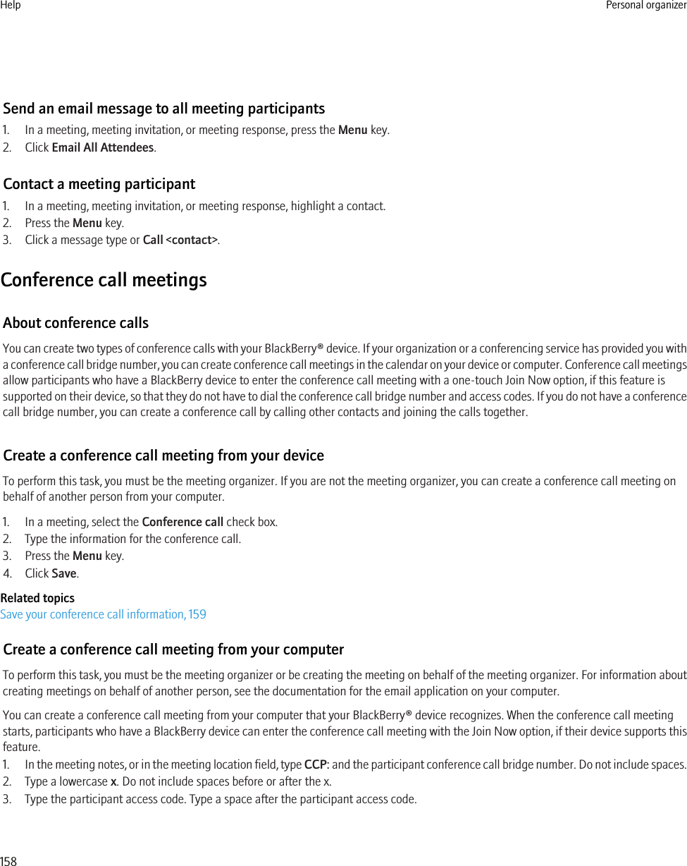 Send an email message to all meeting participants1. In a meeting, meeting invitation, or meeting response, press the Menu key.2. Click Email All Attendees.Contact a meeting participant1. In a meeting, meeting invitation, or meeting response, highlight a contact.2. Press the Menu key.3. Click a message type or Call &lt;contact&gt;.Conference call meetingsAbout conference callsYou can create two types of conference calls with your BlackBerry® device. If your organization or a conferencing service has provided you witha conference call bridge number, you can create conference call meetings in the calendar on your device or computer. Conference call meetingsallow participants who have a BlackBerry device to enter the conference call meeting with a one-touch Join Now option, if this feature issupported on their device, so that they do not have to dial the conference call bridge number and access codes. If you do not have a conferencecall bridge number, you can create a conference call by calling other contacts and joining the calls together.Create a conference call meeting from your deviceTo perform this task, you must be the meeting organizer. If you are not the meeting organizer, you can create a conference call meeting onbehalf of another person from your computer.1. In a meeting, select the Conference call check box.2. Type the information for the conference call.3. Press the Menu key.4. Click Save.Related topicsSave your conference call information, 159Create a conference call meeting from your computerTo perform this task, you must be the meeting organizer or be creating the meeting on behalf of the meeting organizer. For information aboutcreating meetings on behalf of another person, see the documentation for the email application on your computer.You can create a conference call meeting from your computer that your BlackBerry® device recognizes. When the conference call meetingstarts, participants who have a BlackBerry device can enter the conference call meeting with the Join Now option, if their device supports thisfeature.1. In the meeting notes, or in the meeting location field, type CCP: and the participant conference call bridge number. Do not include spaces.2. Type a lowercase x. Do not include spaces before or after the x.3. Type the participant access code. Type a space after the participant access code.Help Personal organizer158