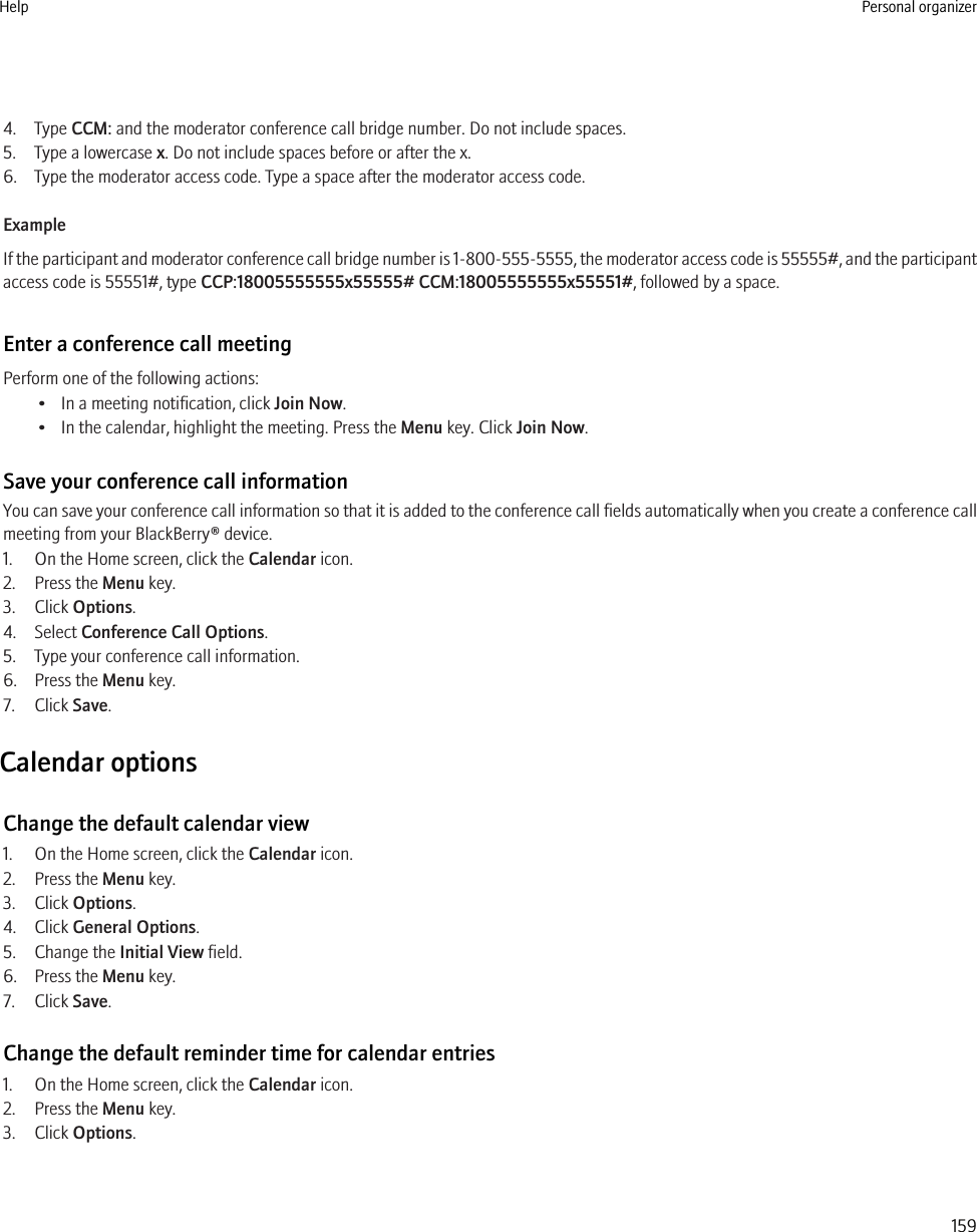 4. Type CCM: and the moderator conference call bridge number. Do not include spaces.5. Type a lowercase x. Do not include spaces before or after the x.6. Type the moderator access code. Type a space after the moderator access code.ExampleIf the participant and moderator conference call bridge number is 1-800-555-5555, the moderator access code is 55555#, and the participantaccess code is 55551#, type CCP:18005555555x55555# CCM:18005555555x55551#, followed by a space.Enter a conference call meetingPerform one of the following actions:• In a meeting notification, click Join Now.• In the calendar, highlight the meeting. Press the Menu key. Click Join Now.Save your conference call informationYou can save your conference call information so that it is added to the conference call fields automatically when you create a conference callmeeting from your BlackBerry® device.1. On the Home screen, click the Calendar icon.2. Press the Menu key.3. Click Options.4. Select Conference Call Options.5. Type your conference call information.6. Press the Menu key.7. Click Save.Calendar optionsChange the default calendar view1. On the Home screen, click the Calendar icon.2. Press the Menu key.3. Click Options.4. Click General Options.5. Change the Initial View field.6. Press the Menu key.7. Click Save.Change the default reminder time for calendar entries1. On the Home screen, click the Calendar icon.2. Press the Menu key.3. Click Options.Help Personal organizer159