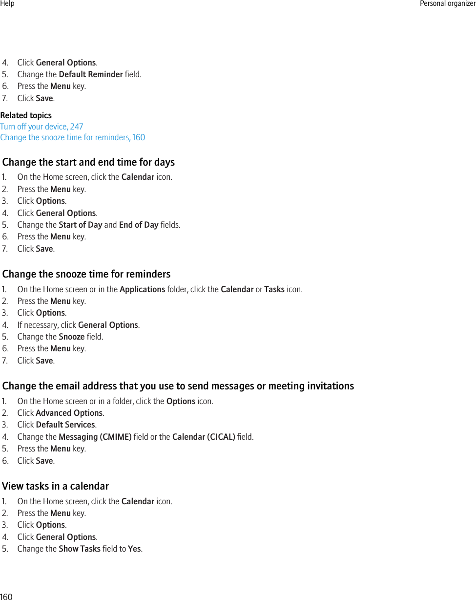 4. Click General Options.5. Change the Default Reminder field.6. Press the Menu key.7. Click Save.Related topicsTurn off your device, 247Change the snooze time for reminders, 160Change the start and end time for days1. On the Home screen, click the Calendar icon.2. Press the Menu key.3. Click Options.4. Click General Options.5. Change the Start of Day and End of Day fields.6. Press the Menu key.7. Click Save.Change the snooze time for reminders1. On the Home screen or in the Applications folder, click the Calendar or Tasks icon.2. Press the Menu key.3. Click Options.4. If necessary, click General Options.5. Change the Snooze field.6. Press the Menu key.7. Click Save.Change the email address that you use to send messages or meeting invitations1. On the Home screen or in a folder, click the Options icon.2. Click Advanced Options.3. Click Default Services.4. Change the Messaging (CMIME) field or the Calendar (CICAL) field.5. Press the Menu key.6. Click Save.View tasks in a calendar1. On the Home screen, click the Calendar icon.2. Press the Menu key.3. Click Options.4. Click General Options.5. Change the Show Tasks field to Yes.Help Personal organizer160