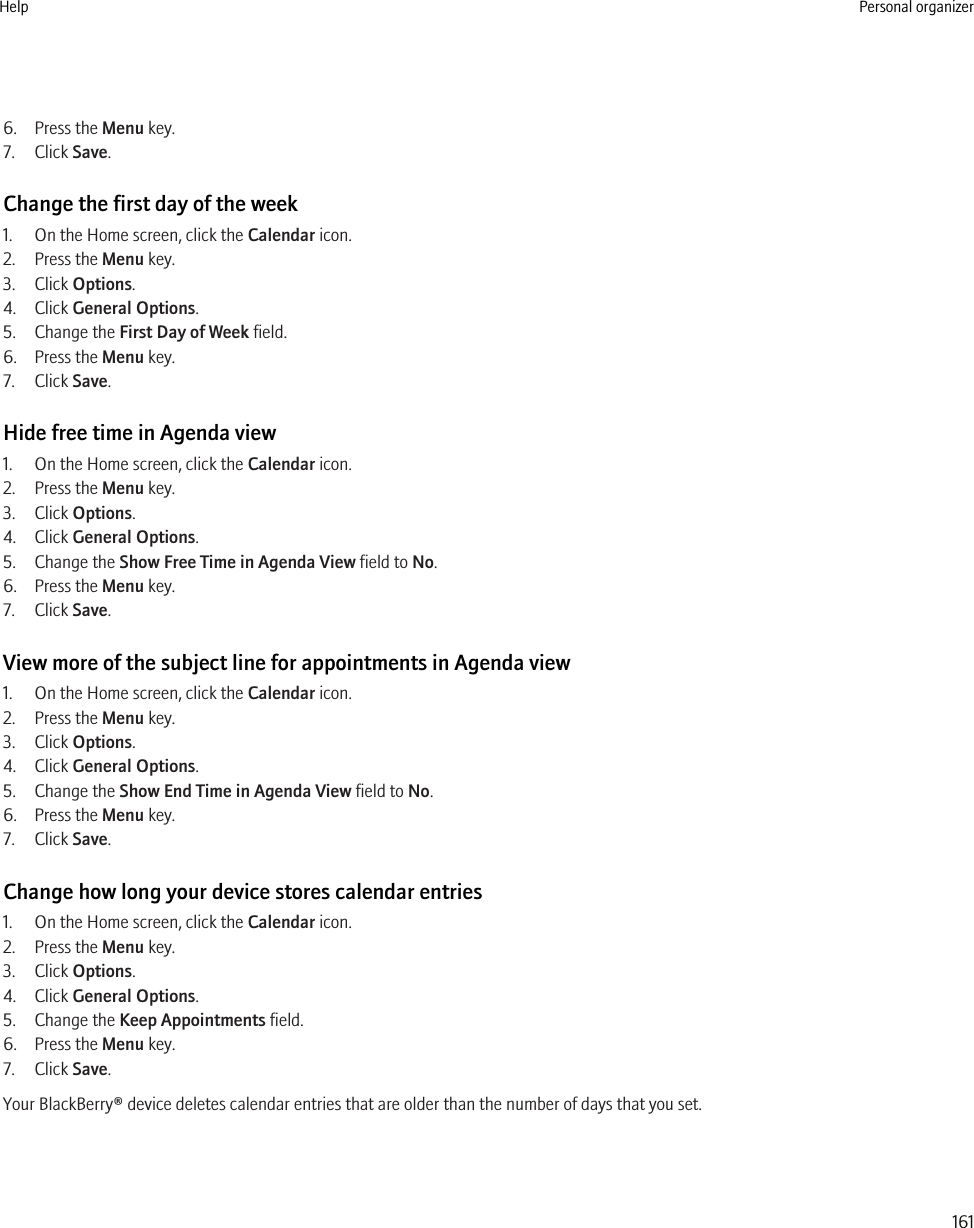 6. Press the Menu key.7. Click Save.Change the first day of the week1. On the Home screen, click the Calendar icon.2. Press the Menu key.3. Click Options.4. Click General Options.5. Change the First Day of Week field.6. Press the Menu key.7. Click Save.Hide free time in Agenda view1. On the Home screen, click the Calendar icon.2. Press the Menu key.3. Click Options.4. Click General Options.5. Change the Show Free Time in Agenda View field to No.6. Press the Menu key.7. Click Save.View more of the subject line for appointments in Agenda view1. On the Home screen, click the Calendar icon.2. Press the Menu key.3. Click Options.4. Click General Options.5. Change the Show End Time in Agenda View field to No.6. Press the Menu key.7. Click Save.Change how long your device stores calendar entries1. On the Home screen, click the Calendar icon.2. Press the Menu key.3. Click Options.4. Click General Options.5. Change the Keep Appointments field.6. Press the Menu key.7. Click Save.Your BlackBerry® device deletes calendar entries that are older than the number of days that you set.Help Personal organizer161