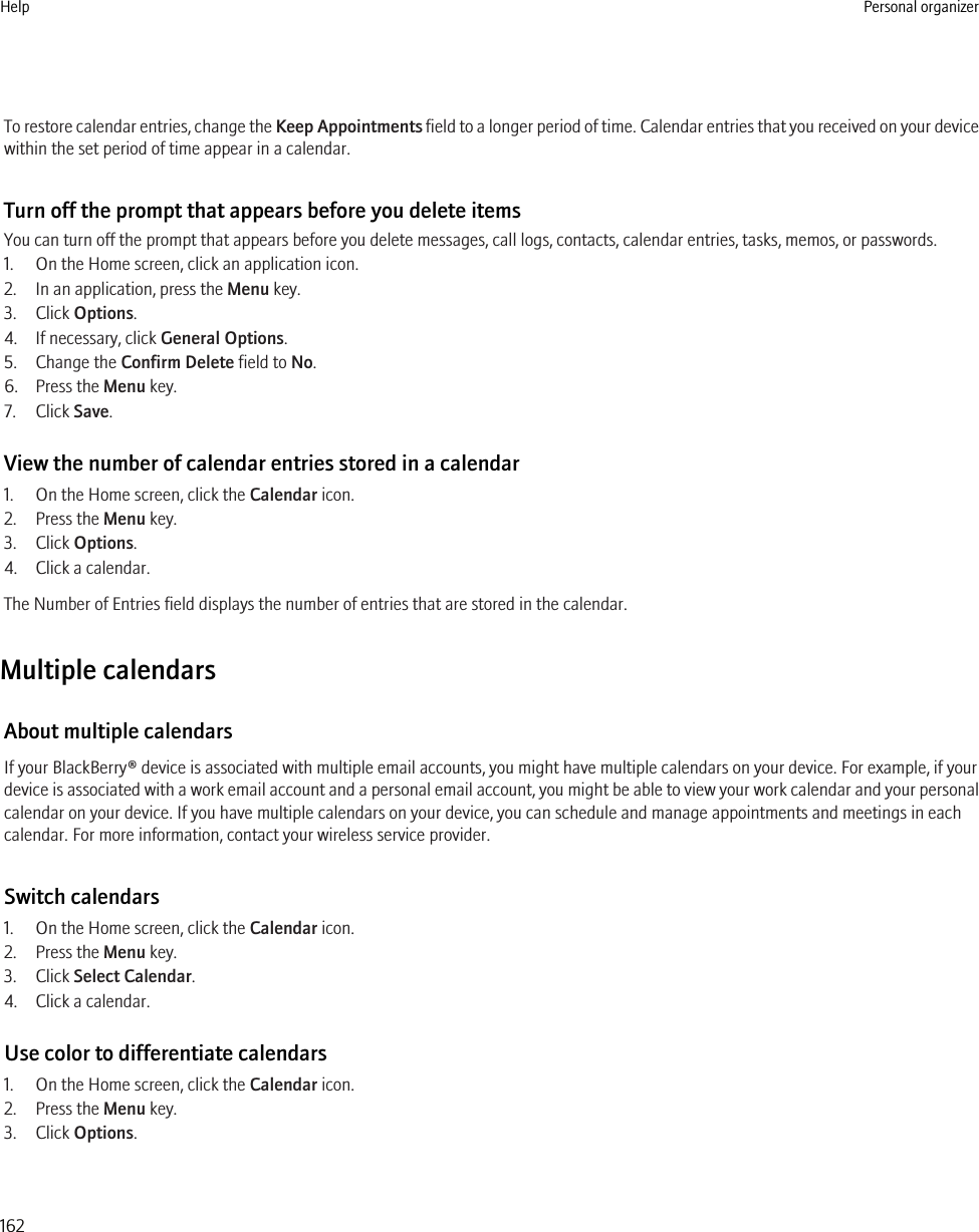 To restore calendar entries, change the Keep Appointments field to a longer period of time. Calendar entries that you received on your devicewithin the set period of time appear in a calendar.Turn off the prompt that appears before you delete itemsYou can turn off the prompt that appears before you delete messages, call logs, contacts, calendar entries, tasks, memos, or passwords.1. On the Home screen, click an application icon.2. In an application, press the Menu key.3. Click Options.4. If necessary, click General Options.5. Change the Confirm Delete field to No.6. Press the Menu key.7. Click Save.View the number of calendar entries stored in a calendar1. On the Home screen, click the Calendar icon.2. Press the Menu key.3. Click Options.4. Click a calendar.The Number of Entries field displays the number of entries that are stored in the calendar.Multiple calendarsAbout multiple calendarsIf your BlackBerry® device is associated with multiple email accounts, you might have multiple calendars on your device. For example, if yourdevice is associated with a work email account and a personal email account, you might be able to view your work calendar and your personalcalendar on your device. If you have multiple calendars on your device, you can schedule and manage appointments and meetings in eachcalendar. For more information, contact your wireless service provider.Switch calendars1. On the Home screen, click the Calendar icon.2. Press the Menu key.3. Click Select Calendar.4. Click a calendar.Use color to differentiate calendars1. On the Home screen, click the Calendar icon.2. Press the Menu key.3. Click Options.Help Personal organizer162