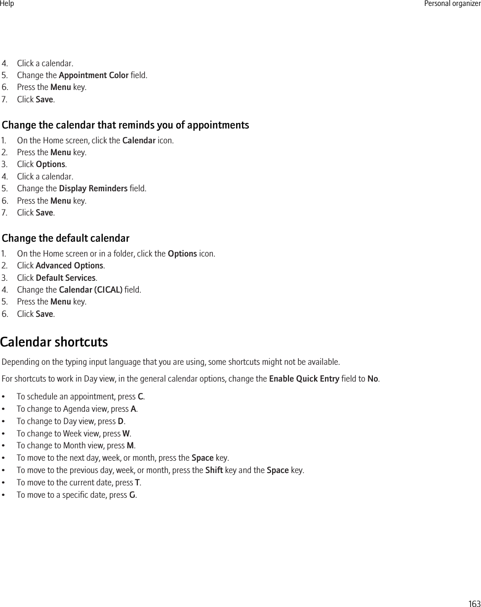 4. Click a calendar.5. Change the Appointment Color field.6. Press the Menu key.7. Click Save.Change the calendar that reminds you of appointments1. On the Home screen, click the Calendar icon.2. Press the Menu key.3. Click Options.4. Click a calendar.5. Change the Display Reminders field.6. Press the Menu key.7. Click Save.Change the default calendar1. On the Home screen or in a folder, click the Options icon.2. Click Advanced Options.3. Click Default Services.4. Change the Calendar (CICAL) field.5. Press the Menu key.6. Click Save.Calendar shortcutsDepending on the typing input language that you are using, some shortcuts might not be available.For shortcuts to work in Day view, in the general calendar options, change the Enable Quick Entry field to No.• To schedule an appointment, press C.• To change to Agenda view, press A.• To change to Day view, press D.• To change to Week view, press W.• To change to Month view, press M.• To move to the next day, week, or month, press the Space key.• To move to the previous day, week, or month, press the Shift key and the Space key.• To move to the current date, press T.• To move to a specific date, press G.Help Personal organizer163