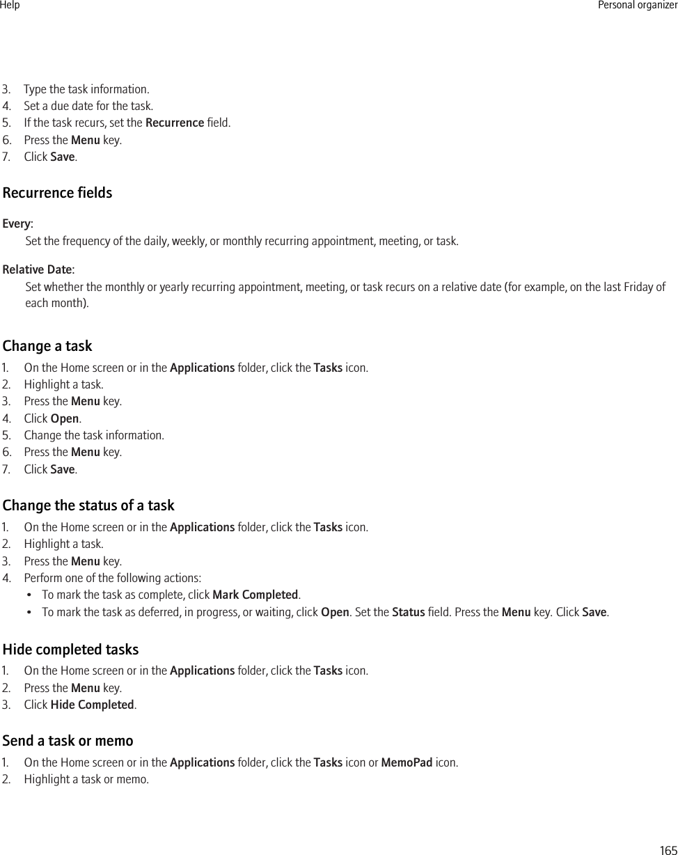 3. Type the task information.4. Set a due date for the task.5. If the task recurs, set the Recurrence field.6. Press the Menu key.7. Click Save.Recurrence fieldsEvery:Set the frequency of the daily, weekly, or monthly recurring appointment, meeting, or task.Relative Date:Set whether the monthly or yearly recurring appointment, meeting, or task recurs on a relative date (for example, on the last Friday ofeach month).Change a task1. On the Home screen or in the Applications folder, click the Tasks icon.2. Highlight a task.3. Press the Menu key.4. Click Open.5. Change the task information.6. Press the Menu key.7. Click Save.Change the status of a task1. On the Home screen or in the Applications folder, click the Tasks icon.2. Highlight a task.3. Press the Menu key.4. Perform one of the following actions:• To mark the task as complete, click Mark Completed.• To mark the task as deferred, in progress, or waiting, click Open. Set the Status field. Press the Menu key. Click Save.Hide completed tasks1. On the Home screen or in the Applications folder, click the Tasks icon.2. Press the Menu key.3. Click Hide Completed.Send a task or memo1. On the Home screen or in the Applications folder, click the Tasks icon or MemoPad icon.2. Highlight a task or memo.Help Personal organizer165