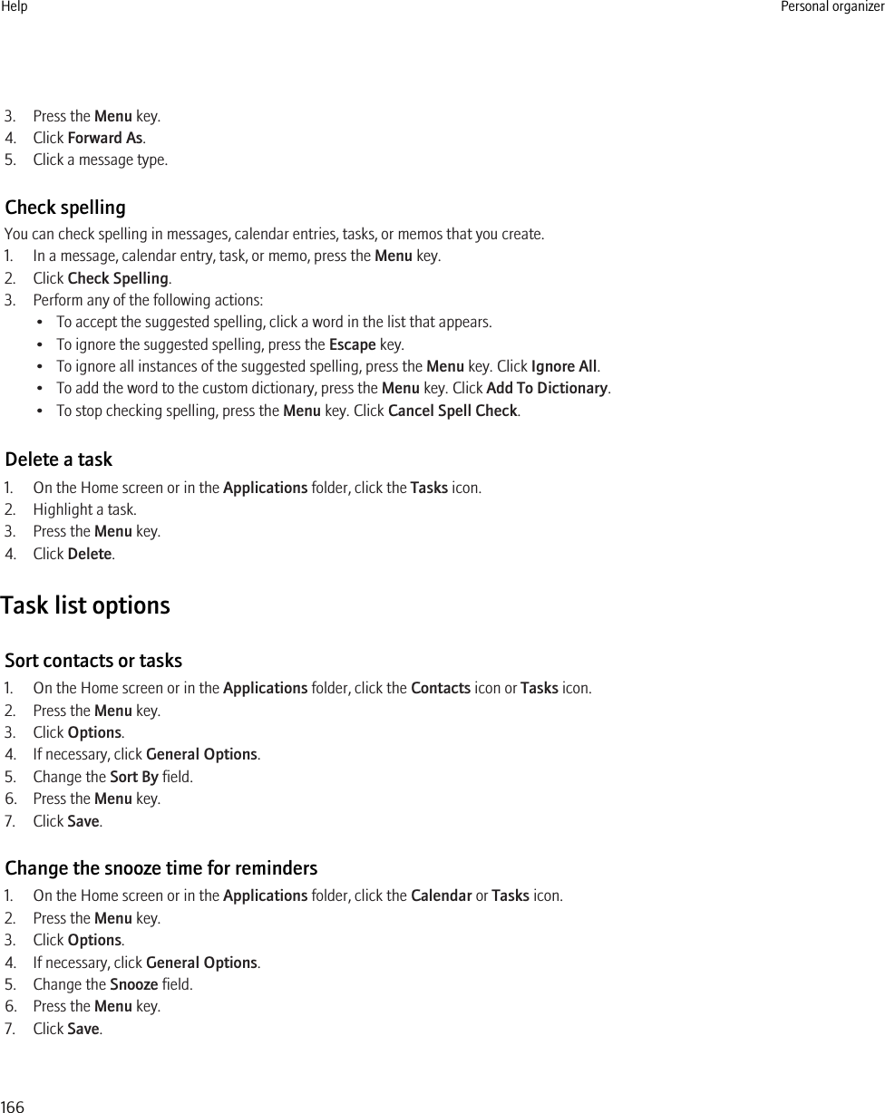 3. Press the Menu key.4. Click Forward As.5. Click a message type.Check spellingYou can check spelling in messages, calendar entries, tasks, or memos that you create.1. In a message, calendar entry, task, or memo, press the Menu key.2. Click Check Spelling.3. Perform any of the following actions:• To accept the suggested spelling, click a word in the list that appears.• To ignore the suggested spelling, press the Escape key.• To ignore all instances of the suggested spelling, press the Menu key. Click Ignore All.• To add the word to the custom dictionary, press the Menu key. Click Add To Dictionary.• To stop checking spelling, press the Menu key. Click Cancel Spell Check.Delete a task1. On the Home screen or in the Applications folder, click the Tasks icon.2. Highlight a task.3. Press the Menu key.4. Click Delete.Task list optionsSort contacts or tasks1. On the Home screen or in the Applications folder, click the Contacts icon or Tasks icon.2. Press the Menu key.3. Click Options.4. If necessary, click General Options.5. Change the Sort By field.6. Press the Menu key.7. Click Save.Change the snooze time for reminders1. On the Home screen or in the Applications folder, click the Calendar or Tasks icon.2. Press the Menu key.3. Click Options.4. If necessary, click General Options.5. Change the Snooze field.6. Press the Menu key.7. Click Save.Help Personal organizer166