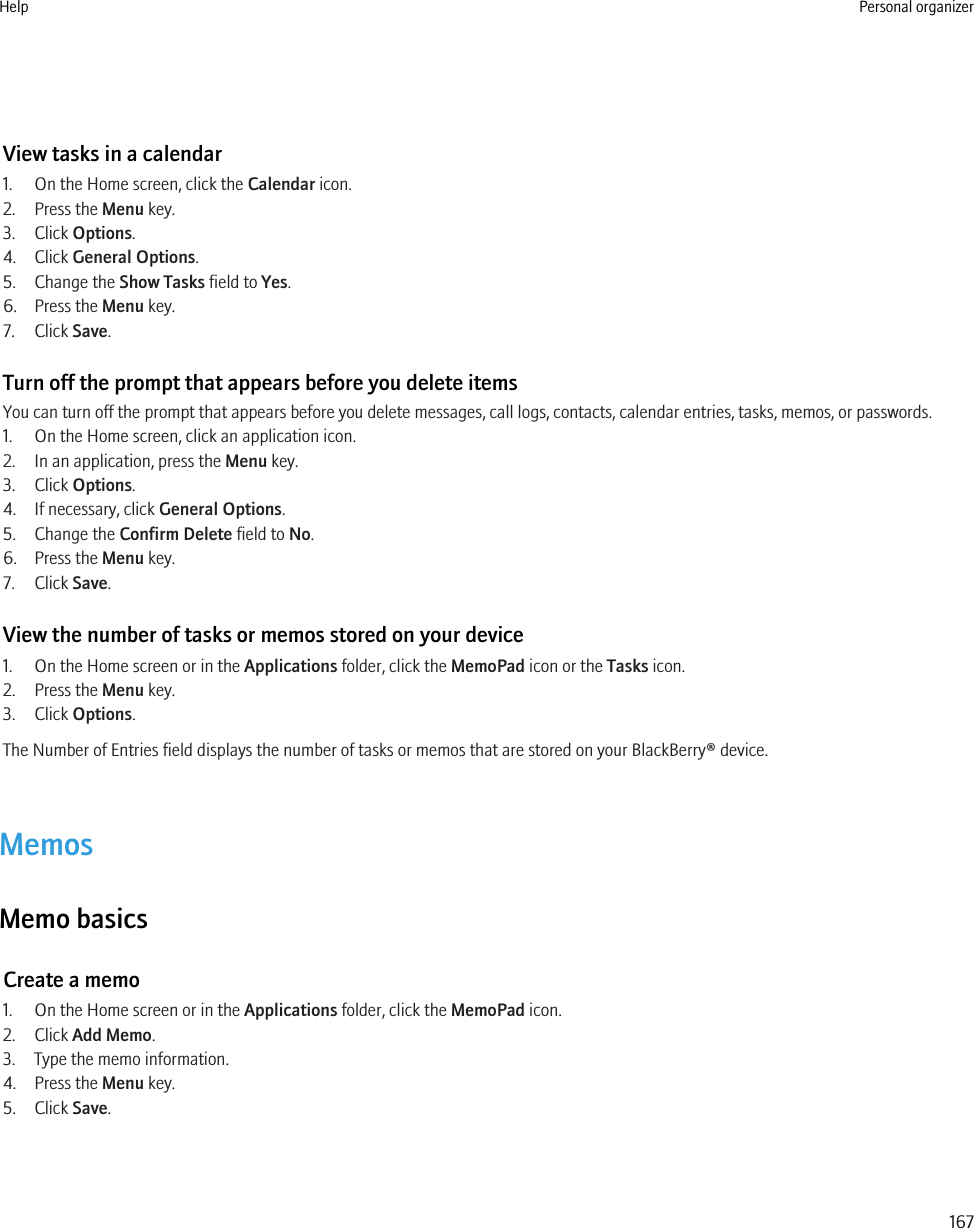 View tasks in a calendar1. On the Home screen, click the Calendar icon.2. Press the Menu key.3. Click Options.4. Click General Options.5. Change the Show Tasks field to Yes.6. Press the Menu key.7. Click Save.Turn off the prompt that appears before you delete itemsYou can turn off the prompt that appears before you delete messages, call logs, contacts, calendar entries, tasks, memos, or passwords.1. On the Home screen, click an application icon.2. In an application, press the Menu key.3. Click Options.4. If necessary, click General Options.5. Change the Confirm Delete field to No.6. Press the Menu key.7. Click Save.View the number of tasks or memos stored on your device1. On the Home screen or in the Applications folder, click the MemoPad icon or the Tasks icon.2. Press the Menu key.3. Click Options.The Number of Entries field displays the number of tasks or memos that are stored on your BlackBerry® device.MemosMemo basicsCreate a memo1. On the Home screen or in the Applications folder, click the MemoPad icon.2. Click Add Memo.3. Type the memo information.4. Press the Menu key.5. Click Save.Help Personal organizer167