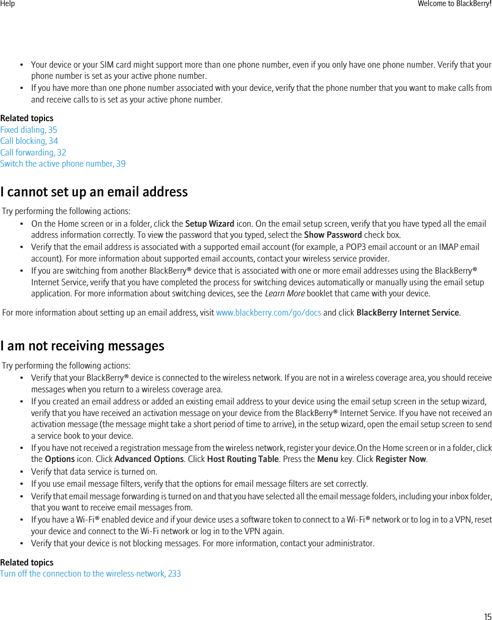 • Your device or your SIM card might support more than one phone number, even if you only have one phone number. Verify that yourphone number is set as your active phone number.•If you have more than one phone number associated with your device, verify that the phone number that you want to make calls fromand receive calls to is set as your active phone number.Related topicsFixed dialing, 35Call blocking, 34Call forwarding, 32Switch the active phone number, 39I cannot set up an email addressTry performing the following actions:• On the Home screen or in a folder, click the Setup Wizard icon. On the email setup screen, verify that you have typed all the emailaddress information correctly. To view the password that you typed, select the Show Password check box.• Verify that the email address is associated with a supported email account (for example, a POP3 email account or an IMAP emailaccount). For more information about supported email accounts, contact your wireless service provider.• If you are switching from another BlackBerry® device that is associated with one or more email addresses using the BlackBerry®Internet Service, verify that you have completed the process for switching devices automatically or manually using the email setupapplication. For more information about switching devices, see the Learn More booklet that came with your device.For more information about setting up an email address, visit www.blackberry.com/go/docs and click BlackBerry Internet Service.I am not receiving messagesTry performing the following actions:•Verify that your BlackBerry® device is connected to the wireless network. If you are not in a wireless coverage area, you should receivemessages when you return to a wireless coverage area.• If you created an email address or added an existing email address to your device using the email setup screen in the setup wizard,verify that you have received an activation message on your device from the BlackBerry® Internet Service. If you have not received anactivation message (the message might take a short period of time to arrive), in the setup wizard, open the email setup screen to senda service book to your device.•If you have not received a registration message from the wireless network, register your device.On the Home screen or in a folder, clickthe Options icon. Click Advanced Options. Click Host Routing Table. Press the Menu key. Click Register Now.• Verify that data service is turned on.• If you use email message filters, verify that the options for email message filters are set correctly.•Verify that email message forwarding is turned on and that you have selected all the email message folders, including your inbox folder,that you want to receive email messages from.•If you have a Wi-Fi® enabled device and if your device uses a software token to connect to a Wi-Fi® network or to log in to a VPN, resetyour device and connect to the Wi-Fi network or log in to the VPN again.• Verify that your device is not blocking messages. For more information, contact your administrator.Related topicsTurn off the connection to the wireless network, 233Help Welcome to BlackBerry!15