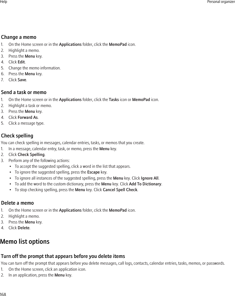 Change a memo1. On the Home screen or in the Applications folder, click the MemoPad icon.2. Highlight a memo.3. Press the Menu key.4. Click Edit.5. Change the memo information.6. Press the Menu key.7. Click Save.Send a task or memo1. On the Home screen or in the Applications folder, click the Tasks icon or MemoPad icon.2. Highlight a task or memo.3. Press the Menu key.4. Click Forward As.5. Click a message type.Check spellingYou can check spelling in messages, calendar entries, tasks, or memos that you create.1. In a message, calendar entry, task, or memo, press the Menu key.2. Click Check Spelling.3. Perform any of the following actions:• To accept the suggested spelling, click a word in the list that appears.• To ignore the suggested spelling, press the Escape key.• To ignore all instances of the suggested spelling, press the Menu key. Click Ignore All.• To add the word to the custom dictionary, press the Menu key. Click Add To Dictionary.• To stop checking spelling, press the Menu key. Click Cancel Spell Check.Delete a memo1. On the Home screen or in the Applications folder, click the MemoPad icon.2. Highlight a memo.3. Press the Menu key.4. Click Delete.Memo list optionsTurn off the prompt that appears before you delete itemsYou can turn off the prompt that appears before you delete messages, call logs, contacts, calendar entries, tasks, memos, or passwords.1. On the Home screen, click an application icon.2. In an application, press the Menu key.Help Personal organizer168