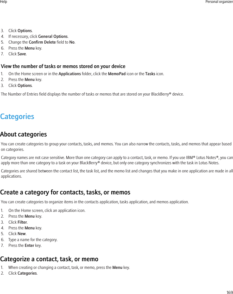 3. Click Options.4. If necessary, click General Options.5. Change the Confirm Delete field to No.6. Press the Menu key.7. Click Save.View the number of tasks or memos stored on your device1. On the Home screen or in the Applications folder, click the MemoPad icon or the Tasks icon.2. Press the Menu key.3. Click Options.The Number of Entries field displays the number of tasks or memos that are stored on your BlackBerry® device.CategoriesAbout categoriesYou can create categories to group your contacts, tasks, and memos. You can also narrow the contacts, tasks, and memos that appear basedon categories.Category names are not case sensitive. More than one category can apply to a contact, task, or memo. If you use IBM® Lotus Notes®, you canapply more than one category to a task on your BlackBerry® device, but only one category synchronizes with the task in Lotus Notes.Categories are shared between the contact list, the task list, and the memo list and changes that you make in one application are made in allapplications.Create a category for contacts, tasks, or memosYou can create categories to organize items in the contacts application, tasks application, and memos application.1. On the Home screen, click an application icon.2. Press the Menu key.3. Click Filter.4. Press the Menu key.5. Click New.6. Type a name for the category.7. Press the Enter key.Categorize a contact, task, or memo1. When creating or changing a contact, task, or memo, press the Menu key.2. Click Categories.Help Personal organizer169