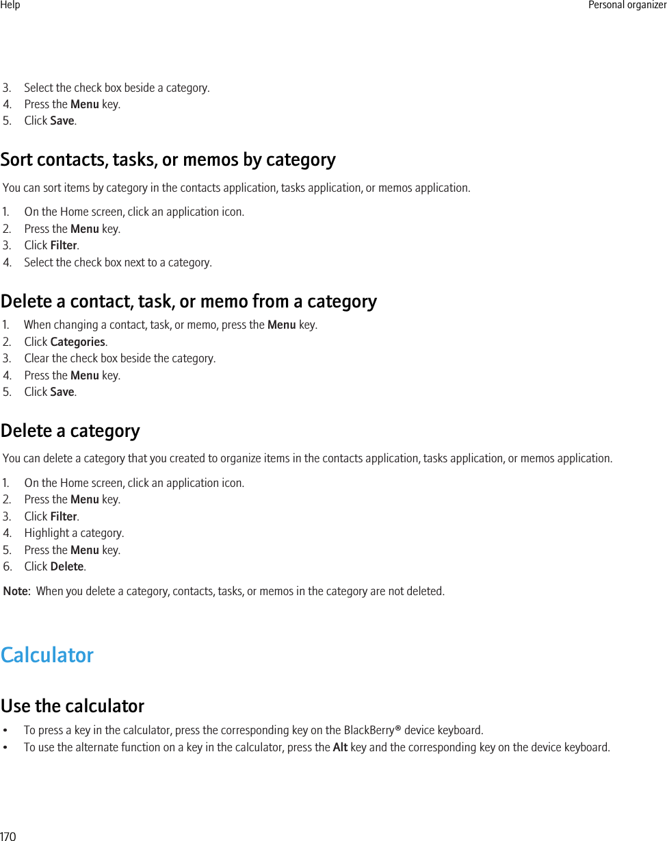 3. Select the check box beside a category.4. Press the Menu key.5. Click Save.Sort contacts, tasks, or memos by categoryYou can sort items by category in the contacts application, tasks application, or memos application.1. On the Home screen, click an application icon.2. Press the Menu key.3. Click Filter.4. Select the check box next to a category.Delete a contact, task, or memo from a category1. When changing a contact, task, or memo, press the Menu key.2. Click Categories.3. Clear the check box beside the category.4. Press the Menu key.5. Click Save.Delete a categoryYou can delete a category that you created to organize items in the contacts application, tasks application, or memos application.1. On the Home screen, click an application icon.2. Press the Menu key.3. Click Filter.4. Highlight a category.5. Press the Menu key.6. Click Delete.Note:  When you delete a category, contacts, tasks, or memos in the category are not deleted.CalculatorUse the calculator• To press a key in the calculator, press the corresponding key on the BlackBerry® device keyboard.• To use the alternate function on a key in the calculator, press the Alt key and the corresponding key on the device keyboard.Help Personal organizer170