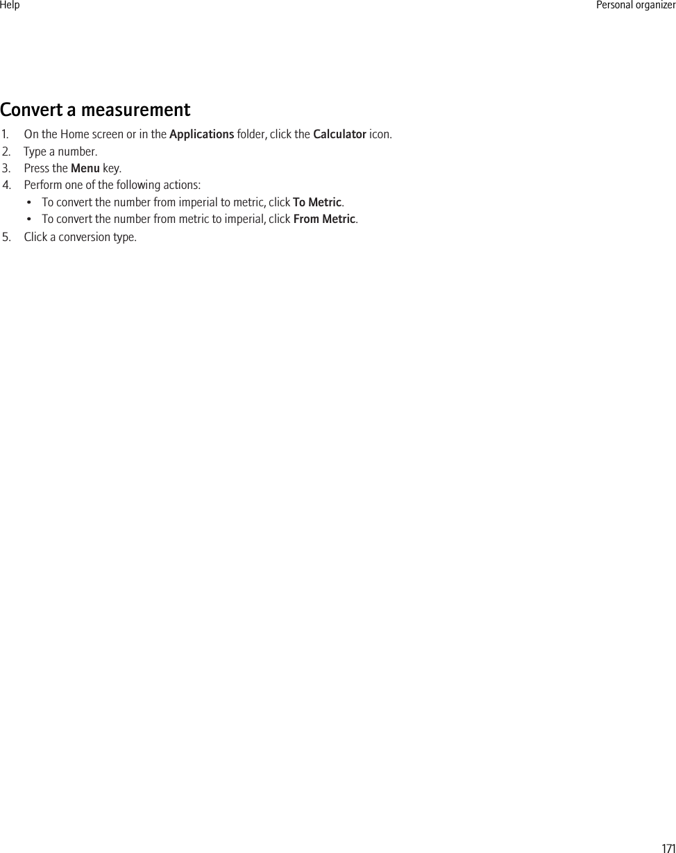 Convert a measurement1. On the Home screen or in the Applications folder, click the Calculator icon.2. Type a number.3. Press the Menu key.4. Perform one of the following actions:• To convert the number from imperial to metric, click To Metric.• To convert the number from metric to imperial, click From Metric.5. Click a conversion type.Help Personal organizer171