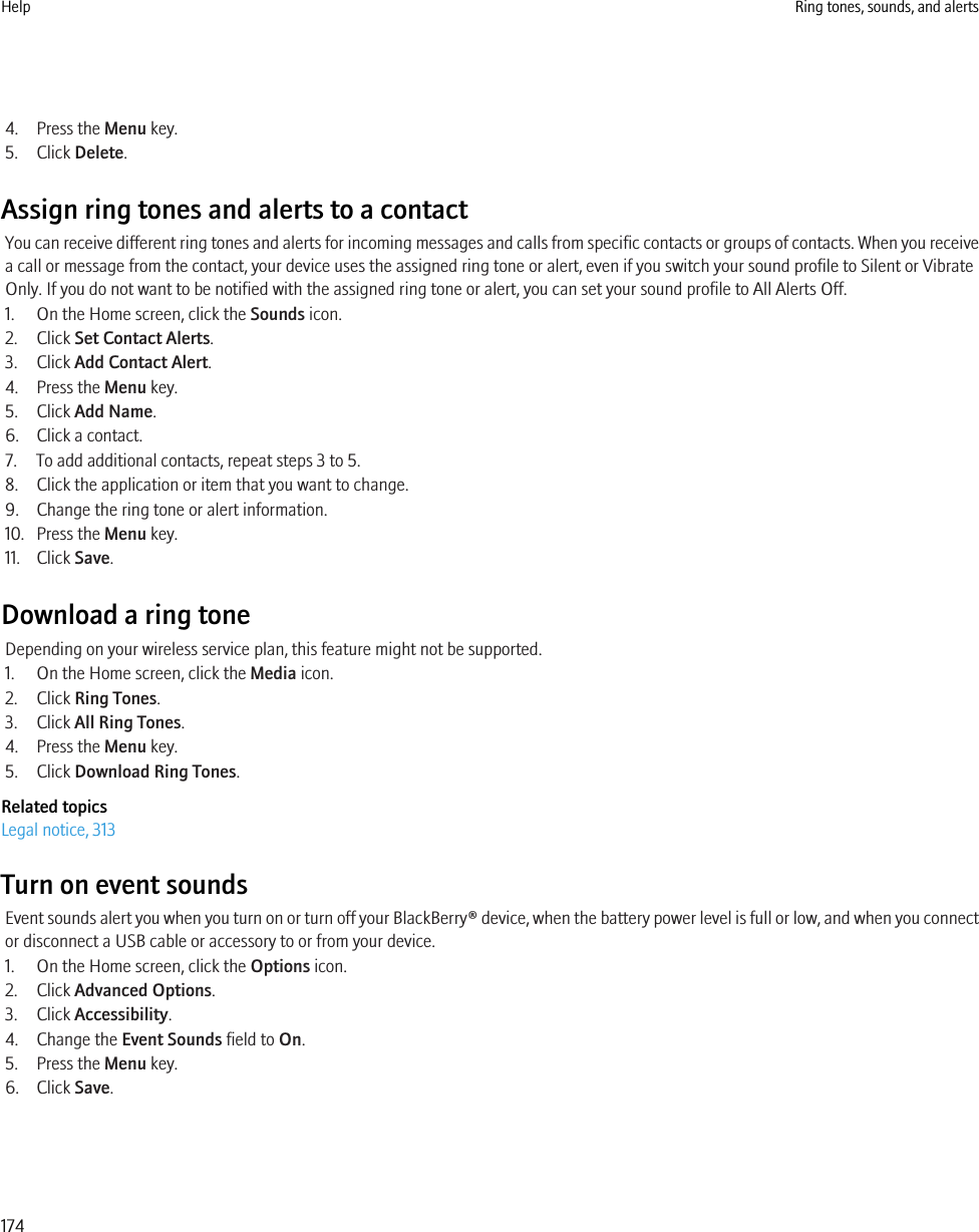 4. Press the Menu key.5. Click Delete.Assign ring tones and alerts to a contactYou can receive different ring tones and alerts for incoming messages and calls from specific contacts or groups of contacts. When you receivea call or message from the contact, your device uses the assigned ring tone or alert, even if you switch your sound profile to Silent or VibrateOnly. If you do not want to be notified with the assigned ring tone or alert, you can set your sound profile to All Alerts Off.1. On the Home screen, click the Sounds icon.2. Click Set Contact Alerts.3. Click Add Contact Alert.4. Press the Menu key.5. Click Add Name.6. Click a contact.7. To add additional contacts, repeat steps 3 to 5.8. Click the application or item that you want to change.9. Change the ring tone or alert information.10. Press the Menu key.11. Click Save.Download a ring toneDepending on your wireless service plan, this feature might not be supported.1. On the Home screen, click the Media icon.2. Click Ring Tones.3. Click All Ring Tones.4. Press the Menu key.5. Click Download Ring Tones.Related topicsLegal notice, 313Turn on event soundsEvent sounds alert you when you turn on or turn off your BlackBerry® device, when the battery power level is full or low, and when you connector disconnect a USB cable or accessory to or from your device.1. On the Home screen, click the Options icon.2. Click Advanced Options.3. Click Accessibility.4. Change the Event Sounds field to On.5. Press the Menu key.6. Click Save.Help Ring tones, sounds, and alerts174