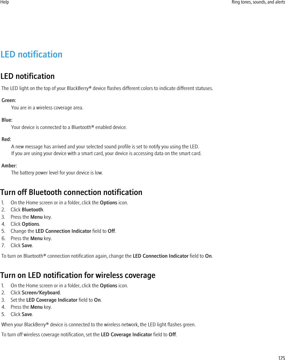 LED notificationLED notificationThe LED light on the top of your BlackBerry® device flashes different colors to indicate different statuses.Green:You are in a wireless coverage area.Blue:Your device is connected to a Bluetooth® enabled device.Red:A new message has arrived and your selected sound profile is set to notify you using the LED.If you are using your device with a smart card, your device is accessing data on the smart card.Amber:The battery power level for your device is low.Turn off Bluetooth connection notification1. On the Home screen or in a folder, click the Options icon.2. Click Bluetooth.3. Press the Menu key.4. Click Options.5. Change the LED Connection Indicator field to Off.6. Press the Menu key.7. Click Save.To turn on Bluetooth® connection notification again, change the LED Connection Indicator field to On.Turn on LED notification for wireless coverage1. On the Home screen or in a folder, click the Options icon.2. Click Screen/Keyboard.3. Set the LED Coverage Indicator field to On.4. Press the Menu key.5. Click Save.When your BlackBerry® device is connected to the wireless network, the LED light flashes green.To turn off wireless coverage notification, set the LED Coverage Indicator field to Off.Help Ring tones, sounds, and alerts175
