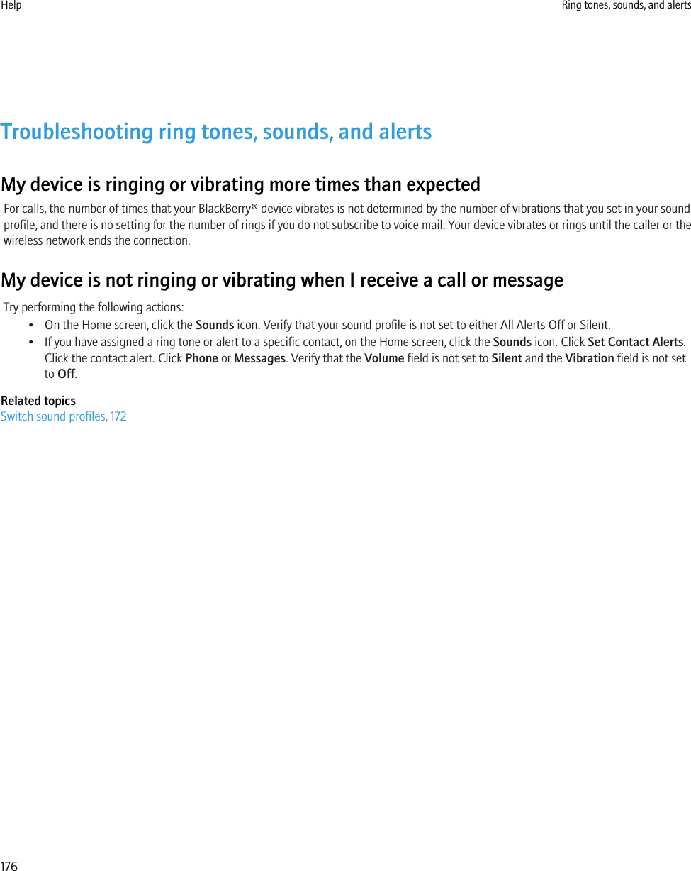 Troubleshooting ring tones, sounds, and alertsMy device is ringing or vibrating more times than expectedFor calls, the number of times that your BlackBerry® device vibrates is not determined by the number of vibrations that you set in your soundprofile, and there is no setting for the number of rings if you do not subscribe to voice mail. Your device vibrates or rings until the caller or thewireless network ends the connection.My device is not ringing or vibrating when I receive a call or messageTry performing the following actions:• On the Home screen, click the Sounds icon. Verify that your sound profile is not set to either All Alerts Off or Silent.• If you have assigned a ring tone or alert to a specific contact, on the Home screen, click the Sounds icon. Click Set Contact Alerts.Click the contact alert. Click Phone or Messages. Verify that the Volume field is not set to Silent and the Vibration field is not setto Off.Related topicsSwitch sound profiles, 172Help Ring tones, sounds, and alerts176