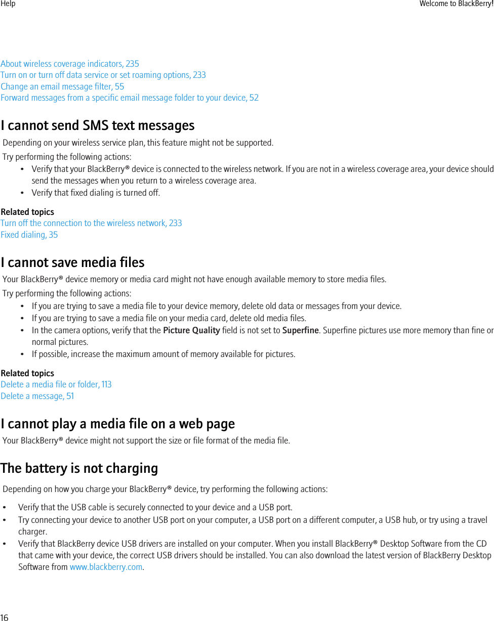 About wireless coverage indicators, 235Turn on or turn off data service or set roaming options, 233Change an email message filter, 55Forward messages from a specific email message folder to your device, 52I cannot send SMS text messagesDepending on your wireless service plan, this feature might not be supported.Try performing the following actions:•Verify that your BlackBerry® device is connected to the wireless network. If you are not in a wireless coverage area, your device shouldsend the messages when you return to a wireless coverage area.• Verify that fixed dialing is turned off.Related topicsTurn off the connection to the wireless network, 233Fixed dialing, 35I cannot save media filesYour BlackBerry® device memory or media card might not have enough available memory to store media files.Try performing the following actions:• If you are trying to save a media file to your device memory, delete old data or messages from your device.• If you are trying to save a media file on your media card, delete old media files.• In the camera options, verify that the Picture Quality field is not set to Superfine. Superfine pictures use more memory than fine ornormal pictures.• If possible, increase the maximum amount of memory available for pictures.Related topicsDelete a media file or folder, 113Delete a message, 51I cannot play a media file on a web pageYour BlackBerry® device might not support the size or file format of the media file.The battery is not chargingDepending on how you charge your BlackBerry® device, try performing the following actions:• Verify that the USB cable is securely connected to your device and a USB port.• Try connecting your device to another USB port on your computer, a USB port on a different computer, a USB hub, or try using a travelcharger.• Verify that BlackBerry device USB drivers are installed on your computer. When you install BlackBerry® Desktop Software from the CDthat came with your device, the correct USB drivers should be installed. You can also download the latest version of BlackBerry DesktopSoftware from www.blackberry.com.Help Welcome to BlackBerry!16