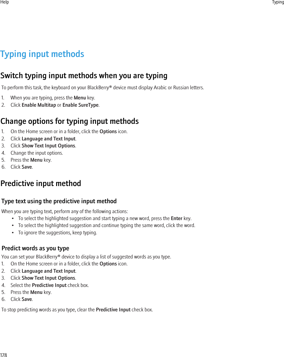 Typing input methodsSwitch typing input methods when you are typingTo perform this task, the keyboard on your BlackBerry® device must display Arabic or Russian letters.1. When you are typing, press the Menu key.2. Click Enable Multitap or Enable SureType.Change options for typing input methods1. On the Home screen or in a folder, click the Options icon.2. Click Language and Text Input.3. Click Show Text Input Options.4. Change the input options.5. Press the Menu key.6. Click Save.Predictive input methodType text using the predictive input methodWhen you are typing text, perform any of the following actions:• To select the highlighted suggestion and start typing a new word, press the Enter key.• To select the highlighted suggestion and continue typing the same word, click the word.• To ignore the suggestions, keep typing.Predict words as you typeYou can set your BlackBerry® device to display a list of suggested words as you type.1. On the Home screen or in a folder, click the Options icon.2. Click Language and Text Input.3. Click Show Text Input Options.4. Select the Predictive Input check box.5. Press the Menu key.6. Click Save.To stop predicting words as you type, clear the Predictive Input check box.Help Typing178