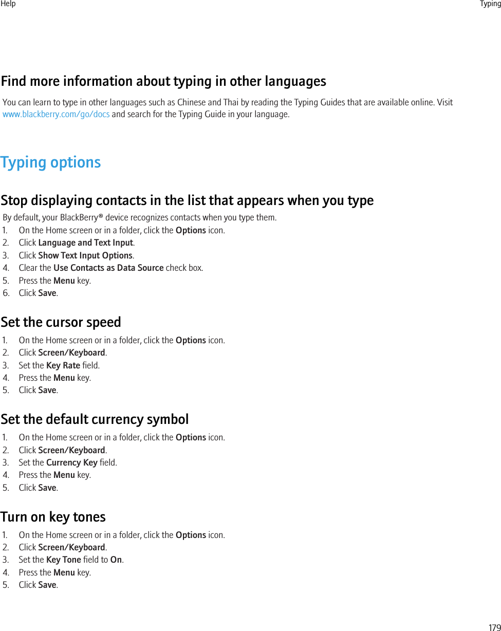 Find more information about typing in other languagesYou can learn to type in other languages such as Chinese and Thai by reading the Typing Guides that are available online. Visitwww.blackberry.com/go/docs and search for the Typing Guide in your language.Typing optionsStop displaying contacts in the list that appears when you typeBy default, your BlackBerry® device recognizes contacts when you type them.1. On the Home screen or in a folder, click the Options icon.2. Click Language and Text Input.3. Click Show Text Input Options.4. Clear the Use Contacts as Data Source check box.5. Press the Menu key.6. Click Save.Set the cursor speed1. On the Home screen or in a folder, click the Options icon.2. Click Screen/Keyboard.3. Set the Key Rate field.4. Press the Menu key.5. Click Save.Set the default currency symbol1. On the Home screen or in a folder, click the Options icon.2. Click Screen/Keyboard.3. Set the Currency Key field.4. Press the Menu key.5. Click Save.Turn on key tones1. On the Home screen or in a folder, click the Options icon.2. Click Screen/Keyboard.3. Set the Key Tone field to On.4. Press the Menu key.5. Click Save.Help Typing179